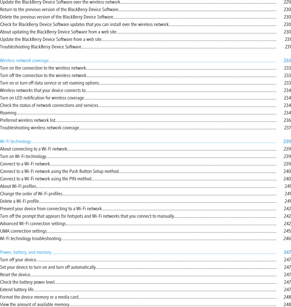 Update the BlackBerry Device Software over the wireless network.................................................................................................................................................... 229Return to the previous version of the BlackBerry Device Software..................................................................................................................................................... 230Delete the previous version of the BlackBerry Device Software.......................................................................................................................................................... 230Check for BlackBerry Device Software updates that you can install over the wireless network...................................................................................................... 230About updating the BlackBerry Device Software from a web site....................................................................................................................................................... 230Update the BlackBerry Device Software from a web site..................................................................................................................................................................... 231Troubleshooting BlackBerry Device Software......................................................................................................................................................................................... 231Wireless network coverage....................................................................................................................................................................................................................... 233Turn on the connection to the wireless network.................................................................................................................................................................................... 233Turn off the connection to the wireless network.................................................................................................................................................................................... 233Turn on or turn off data service or set roaming options........................................................................................................................................................................ 233Wireless networks that your device connects to.................................................................................................................................................................................... 234Turn on LED notification for wireless coverage...................................................................................................................................................................................... 234Check the status of network connections and services......................................................................................................................................................................... 234Roaming...................................................................................................................................................................................................................................................... 234Preferred wireless network list................................................................................................................................................................................................................. 236Troubleshooting wireless network coverage........................................................................................................................................................................................... 237Wi-Fi technology........................................................................................................................................................................................................................................ 239About connecting to a Wi-Fi network...................................................................................................................................................................................................... 239Turn on Wi-Fi technology.......................................................................................................................................................................................................................... 239Connect to a Wi-Fi network...................................................................................................................................................................................................................... 239Connect to a Wi-Fi network using the Push Button Setup method..................................................................................................................................................... 240Connect to a Wi-Fi network using the PIN method............................................................................................................................................................................... 240About Wi-Fi profiles................................................................................................................................................................................................................................... 241Change the order of Wi-Fi profiles........................................................................................................................................................................................................... 241Delete a Wi-Fi profile................................................................................................................................................................................................................................. 241Prevent your device from connecting to a Wi-Fi network..................................................................................................................................................................... 242Turn off the prompt that appears for hotspots and Wi-Fi networks that you connect to manually................................................................................................. 242Advanced Wi-Fi connection settings....................................................................................................................................................................................................... 242UMA connection settings......................................................................................................................................................................................................................... 245Wi-Fi technology troubleshooting............................................................................................................................................................................................................ 246Power, battery, and memory..................................................................................................................................................................................................................... 247Turn off your device................................................................................................................................................................................................................................... 247Set your device to turn on and turn off automatically........................................................................................................................................................................... 247Reset the device......................................................................................................................................................................................................................................... 247Check the battery power level.................................................................................................................................................................................................................. 247Extend battery life...................................................................................................................................................................................................................................... 247Format the device memory or a media card........................................................................................................................................................................................... 248View the amount of available memory.................................................................................................................................................................................................... 248