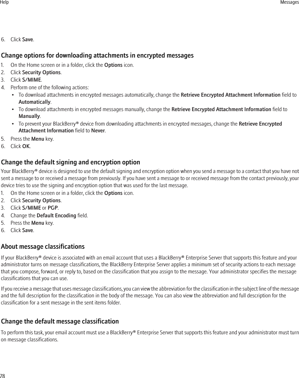 6. Click Save.Change options for downloading attachments in encrypted messages1. On the Home screen or in a folder, click the Options icon.2. Click Security Options.3. Click S/MIME.4. Perform one of the following actions:• To download attachments in encrypted messages automatically, change the Retrieve Encrypted Attachment Information field toAutomatically.• To download attachments in encrypted messages manually, change the Retrieve Encrypted Attachment Information field toManually.• To prevent your BlackBerry® device from downloading attachments in encrypted messages, change the Retrieve EncryptedAttachment Information field to Never.5. Press the Menu key.6. Click OK.Change the default signing and encryption optionYour BlackBerry® device is designed to use the default signing and encryption option when you send a message to a contact that you have notsent a message to or received a message from previously. If you have sent a message to or received message from the contact previously, yourdevice tries to use the signing and encryption option that was used for the last message.1. On the Home screen or in a folder, click the Options icon.2. Click Security Options.3. Click S/MIME or PGP.4. Change the Default Encoding field.5. Press the Menu key.6. Click Save.About message classificationsIf your BlackBerry® device is associated with an email account that uses a BlackBerry® Enterprise Server that supports this feature and youradministrator turns on message classifications, the BlackBerry Enterprise Server applies a minimum set of security actions to each messagethat you compose, forward, or reply to, based on the classification that you assign to the message. Your administrator specifies the messageclassifications that you can use.If you receive a message that uses message classifications, you can view the abbreviation for the classification in the subject line of the messageand the full description for the classification in the body of the message. You can also view the abbreviation and full description for theclassification for a sent message in the sent items folder.Change the default message classificationTo perform this task, your email account must use a BlackBerry® Enterprise Server that supports this feature and your administrator must turnon message classifications.Help Messages78