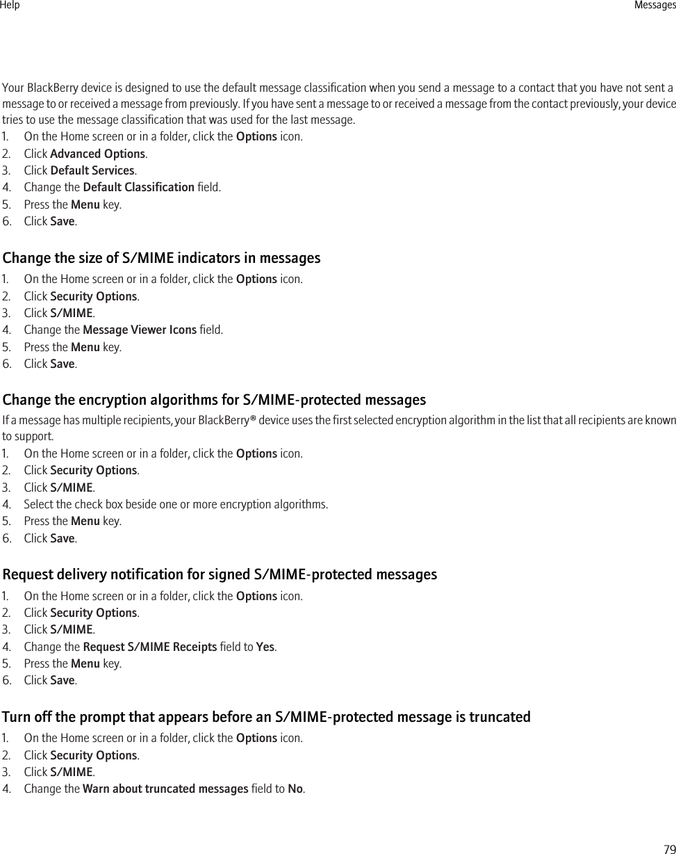 Your BlackBerry device is designed to use the default message classification when you send a message to a contact that you have not sent amessage to or received a message from previously. If you have sent a message to or received a message from the contact previously, your devicetries to use the message classification that was used for the last message.1. On the Home screen or in a folder, click the Options icon.2. Click Advanced Options.3. Click Default Services.4. Change the Default Classification field.5. Press the Menu key.6. Click Save.Change the size of S/MIME indicators in messages1. On the Home screen or in a folder, click the Options icon.2. Click Security Options.3. Click S/MIME.4. Change the Message Viewer Icons field.5. Press the Menu key.6. Click Save.Change the encryption algorithms for S/MIME-protected messagesIf a message has multiple recipients, your BlackBerry® device uses the first selected encryption algorithm in the list that all recipients are knownto support.1. On the Home screen or in a folder, click the Options icon.2. Click Security Options.3. Click S/MIME.4. Select the check box beside one or more encryption algorithms.5. Press the Menu key.6. Click Save.Request delivery notification for signed S/MIME-protected messages1. On the Home screen or in a folder, click the Options icon.2. Click Security Options.3. Click S/MIME.4. Change the Request S/MIME Receipts field to Yes.5. Press the Menu key.6. Click Save.Turn off the prompt that appears before an S/MIME-protected message is truncated1. On the Home screen or in a folder, click the Options icon.2. Click Security Options.3. Click S/MIME.4. Change the Warn about truncated messages field to No.Help Messages79