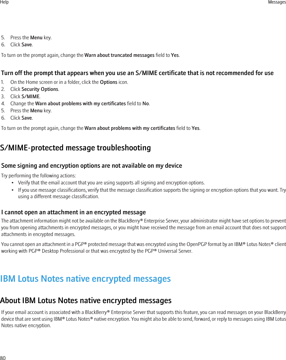 5. Press the Menu key.6. Click Save.To turn on the prompt again, change the Warn about truncated messages field to Yes.Turn off the prompt that appears when you use an S/MIME certificate that is not recommended for use1. On the Home screen or in a folder, click the Options icon.2. Click Security Options.3. Click S/MIME.4. Change the Warn about problems with my certificates field to No.5. Press the Menu key.6. Click Save.To turn on the prompt again, change the Warn about problems with my certificates field to Yes.S/MIME-protected message troubleshootingSome signing and encryption options are not available on my deviceTry performing the following actions:• Verify that the email account that you are using supports all signing and encryption options.•If you use message classifications, verify that the message classification supports the signing or encryption options that you want. Tryusing a different message classification.I cannot open an attachment in an encrypted messageThe attachment information might not be available on the BlackBerry® Enterprise Server, your administrator might have set options to preventyou from opening attachments in encrypted messages, or you might have received the message from an email account that does not supportattachments in encrypted messages.You cannot open an attachment in a PGP® protected message that was encrypted using the OpenPGP format by an IBM® Lotus Notes® clientworking with PGP® Desktop Professional or that was encrypted by the PGP® Universal Server.IBM Lotus Notes native encrypted messagesAbout IBM Lotus Notes native encrypted messagesIf your email account is associated with a BlackBerry® Enterprise Server that supports this feature, you can read messages on your BlackBerrydevice that are sent using IBM® Lotus Notes® native encryption. You might also be able to send, forward, or reply to messages using IBM LotusNotes native encryption.Help Messages80