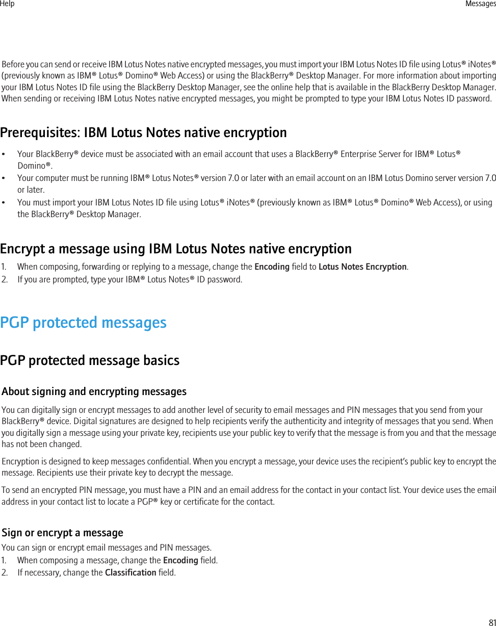 Before you can send or receive IBM Lotus Notes native encrypted messages, you must import your IBM Lotus Notes ID file using Lotus® iNotes®(previously known as IBM® Lotus® Domino® Web Access) or using the BlackBerry® Desktop Manager. For more information about importingyour IBM Lotus Notes ID file using the BlackBerry Desktop Manager, see the online help that is available in the BlackBerry Desktop Manager.When sending or receiving IBM Lotus Notes native encrypted messages, you might be prompted to type your IBM Lotus Notes ID password.Prerequisites: IBM Lotus Notes native encryption• Your BlackBerry® device must be associated with an email account that uses a BlackBerry® Enterprise Server for IBM® Lotus®Domino®.•Your computer must be running IBM® Lotus Notes® version 7.0 or later with an email account on an IBM Lotus Domino server version 7.0or later.• You must import your IBM Lotus Notes ID file using Lotus® iNotes® (previously known as IBM® Lotus® Domino® Web Access), or usingthe BlackBerry® Desktop Manager.Encrypt a message using IBM Lotus Notes native encryption1. When composing, forwarding or replying to a message, change the Encoding field to Lotus Notes Encryption.2. If you are prompted, type your IBM® Lotus Notes® ID password.PGP protected messagesPGP protected message basicsAbout signing and encrypting messagesYou can digitally sign or encrypt messages to add another level of security to email messages and PIN messages that you send from yourBlackBerry® device. Digital signatures are designed to help recipients verify the authenticity and integrity of messages that you send. Whenyou digitally sign a message using your private key, recipients use your public key to verify that the message is from you and that the messagehas not been changed.Encryption is designed to keep messages confidential. When you encrypt a message, your device uses the recipient’s public key to encrypt themessage. Recipients use their private key to decrypt the message.To send an encrypted PIN message, you must have a PIN and an email address for the contact in your contact list. Your device uses the emailaddress in your contact list to locate a PGP® key or certificate for the contact.Sign or encrypt a messageYou can sign or encrypt email messages and PIN messages.1. When composing a message, change the Encoding field.2. If necessary, change the Classification field.Help Messages81