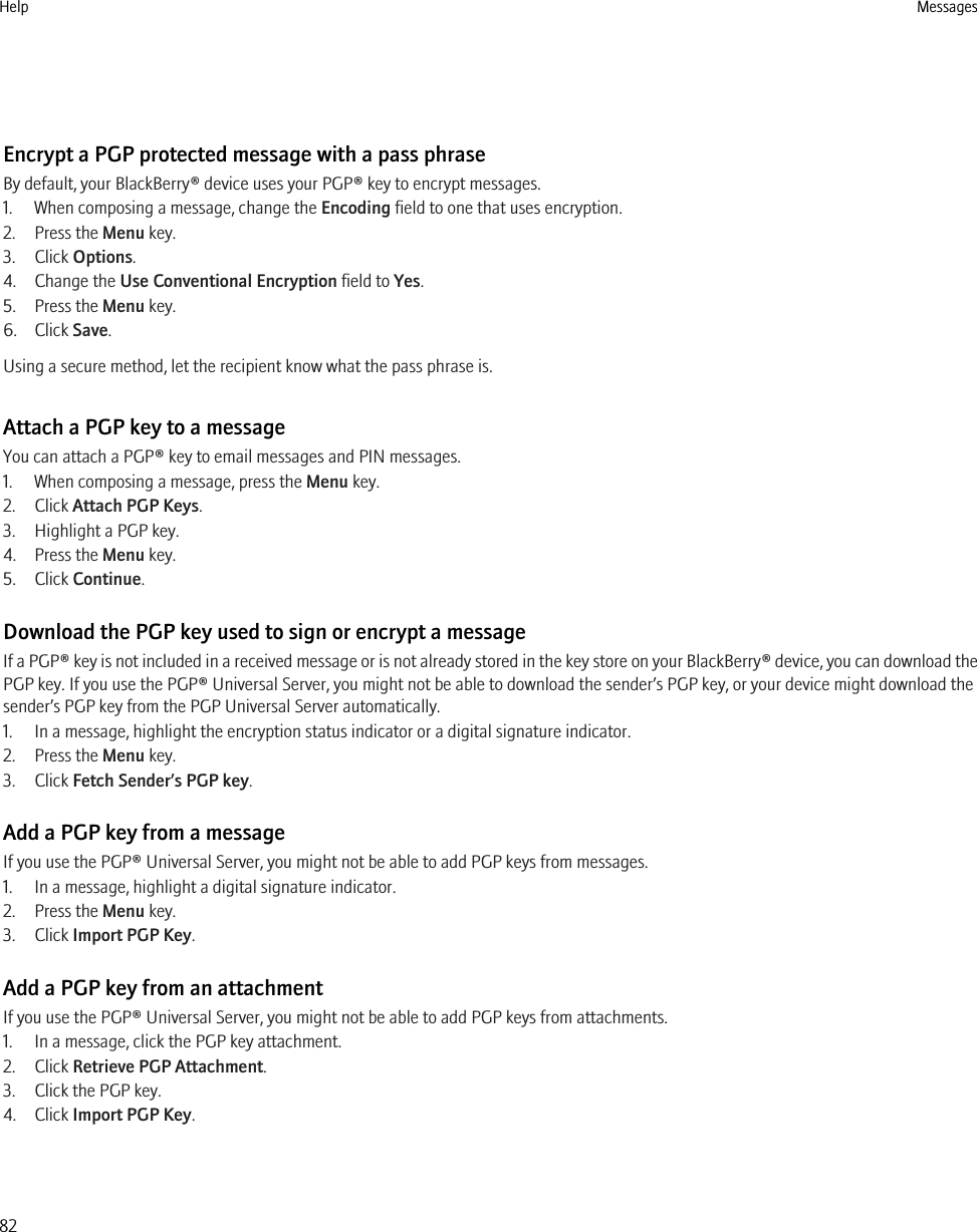 Encrypt a PGP protected message with a pass phraseBy default, your BlackBerry® device uses your PGP® key to encrypt messages.1. When composing a message, change the Encoding field to one that uses encryption.2. Press the Menu key.3. Click Options.4. Change the Use Conventional Encryption field to Yes.5. Press the Menu key.6. Click Save.Using a secure method, let the recipient know what the pass phrase is.Attach a PGP key to a messageYou can attach a PGP® key to email messages and PIN messages.1. When composing a message, press the Menu key.2. Click Attach PGP Keys.3. Highlight a PGP key.4. Press the Menu key.5. Click Continue.Download the PGP key used to sign or encrypt a messageIf a PGP® key is not included in a received message or is not already stored in the key store on your BlackBerry® device, you can download thePGP key. If you use the PGP® Universal Server, you might not be able to download the sender’s PGP key, or your device might download thesender’s PGP key from the PGP Universal Server automatically.1. In a message, highlight the encryption status indicator or a digital signature indicator.2. Press the Menu key.3. Click Fetch Sender’s PGP key.Add a PGP key from a messageIf you use the PGP® Universal Server, you might not be able to add PGP keys from messages.1. In a message, highlight a digital signature indicator.2. Press the Menu key.3. Click Import PGP Key.Add a PGP key from an attachmentIf you use the PGP® Universal Server, you might not be able to add PGP keys from attachments.1. In a message, click the PGP key attachment.2. Click Retrieve PGP Attachment.3. Click the PGP key.4. Click Import PGP Key.Help Messages82