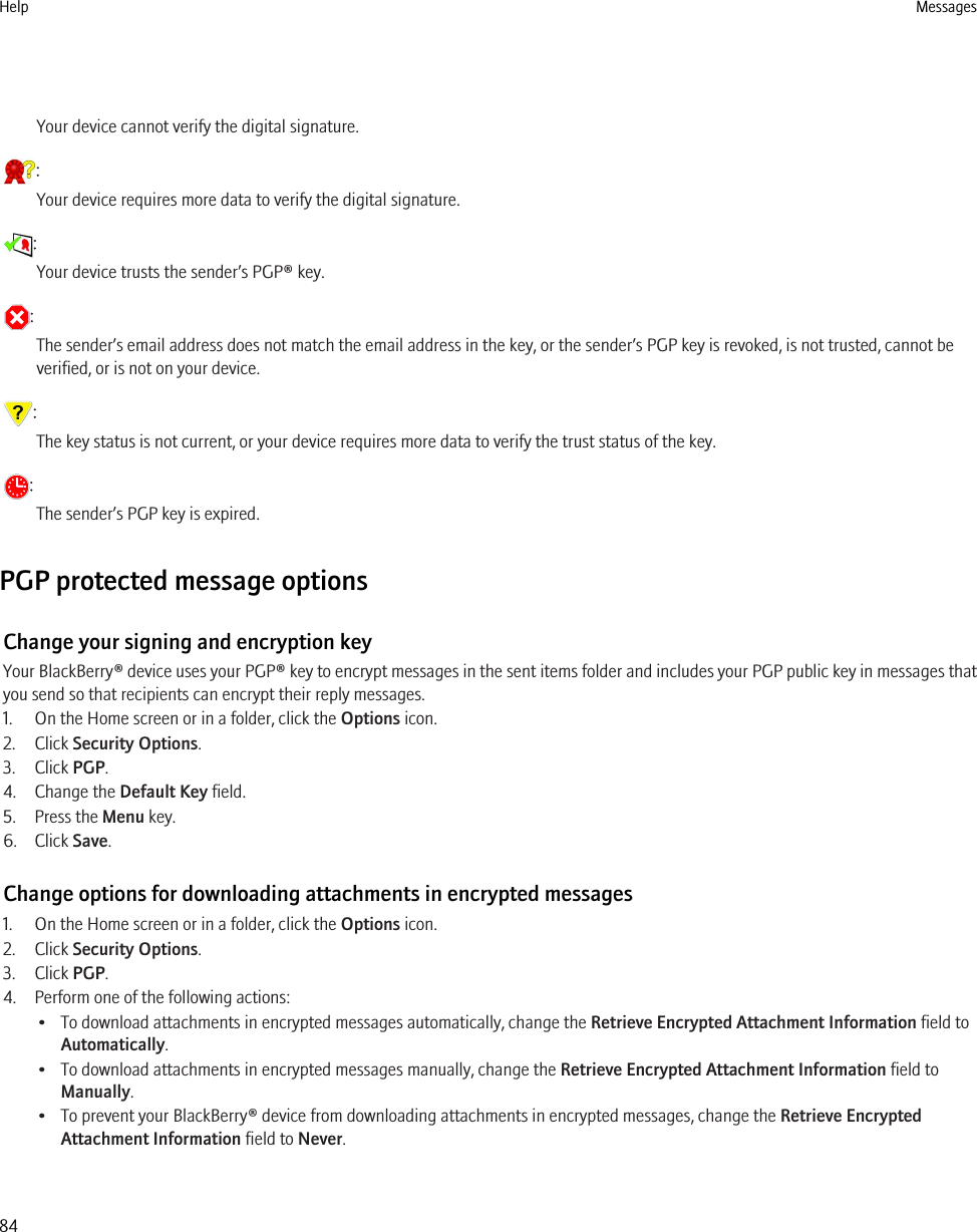 Your device cannot verify the digital signature.:Your device requires more data to verify the digital signature.:Your device trusts the sender’s PGP® key.:The sender’s email address does not match the email address in the key, or the sender’s PGP key is revoked, is not trusted, cannot beverified, or is not on your device.:The key status is not current, or your device requires more data to verify the trust status of the key.:The sender’s PGP key is expired.PGP protected message optionsChange your signing and encryption keyYour BlackBerry® device uses your PGP® key to encrypt messages in the sent items folder and includes your PGP public key in messages thatyou send so that recipients can encrypt their reply messages.1. On the Home screen or in a folder, click the Options icon.2. Click Security Options.3. Click PGP.4. Change the Default Key field.5. Press the Menu key.6. Click Save.Change options for downloading attachments in encrypted messages1. On the Home screen or in a folder, click the Options icon.2. Click Security Options.3. Click PGP.4. Perform one of the following actions:• To download attachments in encrypted messages automatically, change the Retrieve Encrypted Attachment Information field toAutomatically.• To download attachments in encrypted messages manually, change the Retrieve Encrypted Attachment Information field toManually.• To prevent your BlackBerry® device from downloading attachments in encrypted messages, change the Retrieve EncryptedAttachment Information field to Never.Help Messages84