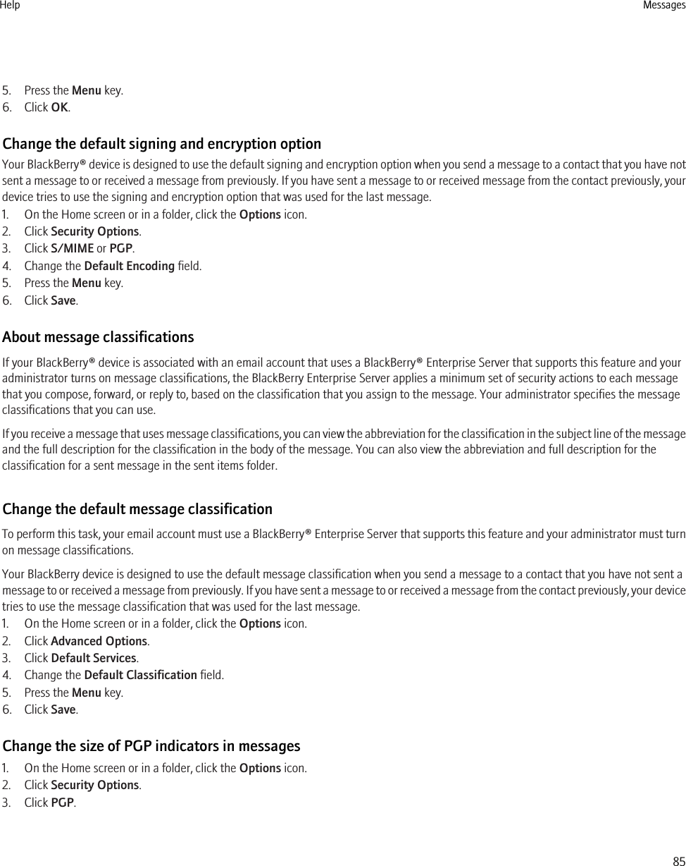 5. Press the Menu key.6. Click OK.Change the default signing and encryption optionYour BlackBerry® device is designed to use the default signing and encryption option when you send a message to a contact that you have notsent a message to or received a message from previously. If you have sent a message to or received message from the contact previously, yourdevice tries to use the signing and encryption option that was used for the last message.1. On the Home screen or in a folder, click the Options icon.2. Click Security Options.3. Click S/MIME or PGP.4. Change the Default Encoding field.5. Press the Menu key.6. Click Save.About message classificationsIf your BlackBerry® device is associated with an email account that uses a BlackBerry® Enterprise Server that supports this feature and youradministrator turns on message classifications, the BlackBerry Enterprise Server applies a minimum set of security actions to each messagethat you compose, forward, or reply to, based on the classification that you assign to the message. Your administrator specifies the messageclassifications that you can use.If you receive a message that uses message classifications, you can view the abbreviation for the classification in the subject line of the messageand the full description for the classification in the body of the message. You can also view the abbreviation and full description for theclassification for a sent message in the sent items folder.Change the default message classificationTo perform this task, your email account must use a BlackBerry® Enterprise Server that supports this feature and your administrator must turnon message classifications.Your BlackBerry device is designed to use the default message classification when you send a message to a contact that you have not sent amessage to or received a message from previously. If you have sent a message to or received a message from the contact previously, your devicetries to use the message classification that was used for the last message.1. On the Home screen or in a folder, click the Options icon.2. Click Advanced Options.3. Click Default Services.4. Change the Default Classification field.5. Press the Menu key.6. Click Save.Change the size of PGP indicators in messages1. On the Home screen or in a folder, click the Options icon.2. Click Security Options.3. Click PGP.Help Messages85