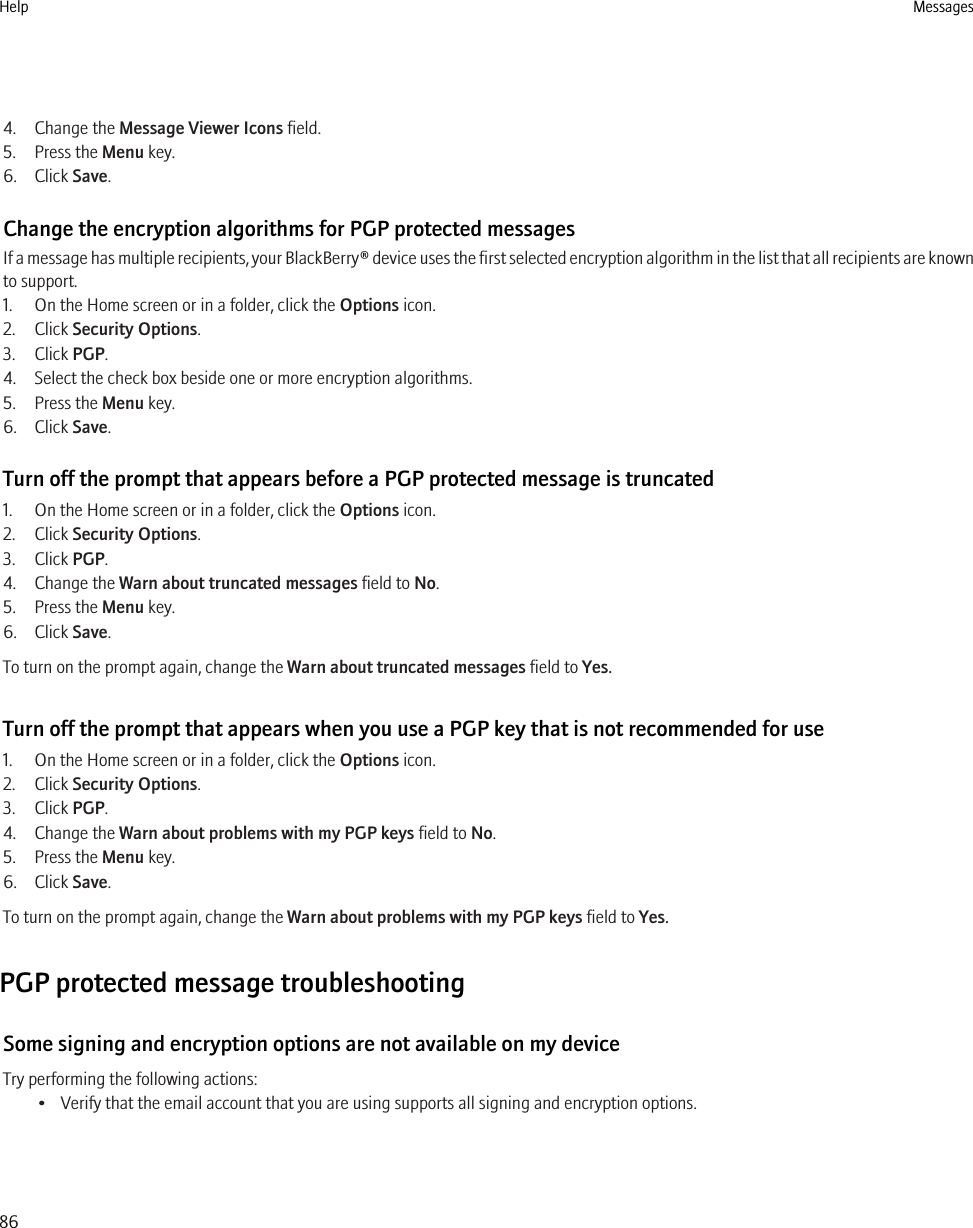 4. Change the Message Viewer Icons field.5. Press the Menu key.6. Click Save.Change the encryption algorithms for PGP protected messagesIf a message has multiple recipients, your BlackBerry® device uses the first selected encryption algorithm in the list that all recipients are knownto support.1. On the Home screen or in a folder, click the Options icon.2. Click Security Options.3. Click PGP.4. Select the check box beside one or more encryption algorithms.5. Press the Menu key.6. Click Save.Turn off the prompt that appears before a PGP protected message is truncated1. On the Home screen or in a folder, click the Options icon.2. Click Security Options.3. Click PGP.4. Change the Warn about truncated messages field to No.5. Press the Menu key.6. Click Save.To turn on the prompt again, change the Warn about truncated messages field to Yes.Turn off the prompt that appears when you use a PGP key that is not recommended for use1. On the Home screen or in a folder, click the Options icon.2. Click Security Options.3. Click PGP.4. Change the Warn about problems with my PGP keys field to No.5. Press the Menu key.6. Click Save.To turn on the prompt again, change the Warn about problems with my PGP keys field to Yes.PGP protected message troubleshootingSome signing and encryption options are not available on my deviceTry performing the following actions:• Verify that the email account that you are using supports all signing and encryption options.Help Messages86