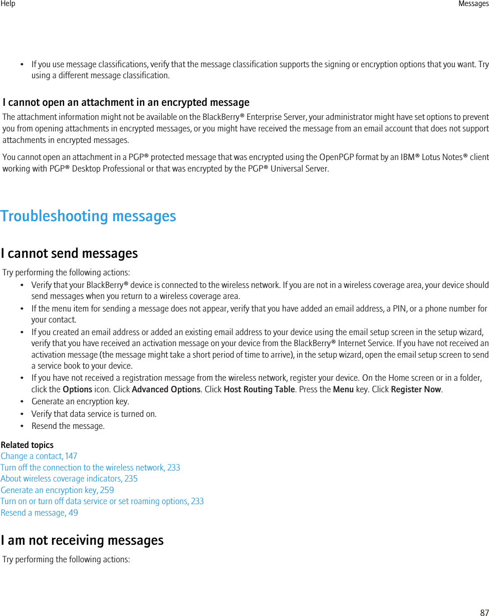 •If you use message classifications, verify that the message classification supports the signing or encryption options that you want. Tryusing a different message classification.I cannot open an attachment in an encrypted messageThe attachment information might not be available on the BlackBerry® Enterprise Server, your administrator might have set options to preventyou from opening attachments in encrypted messages, or you might have received the message from an email account that does not supportattachments in encrypted messages.You cannot open an attachment in a PGP® protected message that was encrypted using the OpenPGP format by an IBM® Lotus Notes® clientworking with PGP® Desktop Professional or that was encrypted by the PGP® Universal Server.Troubleshooting messagesI cannot send messagesTry performing the following actions:•Verify that your BlackBerry® device is connected to the wireless network. If you are not in a wireless coverage area, your device shouldsend messages when you return to a wireless coverage area.• If the menu item for sending a message does not appear, verify that you have added an email address, a PIN, or a phone number foryour contact.• If you created an email address or added an existing email address to your device using the email setup screen in the setup wizard,verify that you have received an activation message on your device from the BlackBerry® Internet Service. If you have not received anactivation message (the message might take a short period of time to arrive), in the setup wizard, open the email setup screen to senda service book to your device.• If you have not received a registration message from the wireless network, register your device. On the Home screen or in a folder,click the Options icon. Click Advanced Options. Click Host Routing Table. Press the Menu key. Click Register Now.• Generate an encryption key.• Verify that data service is turned on.• Resend the message.Related topicsChange a contact, 147Turn off the connection to the wireless network, 233About wireless coverage indicators, 235Generate an encryption key, 259Turn on or turn off data service or set roaming options, 233Resend a message, 49I am not receiving messagesTry performing the following actions:Help Messages87