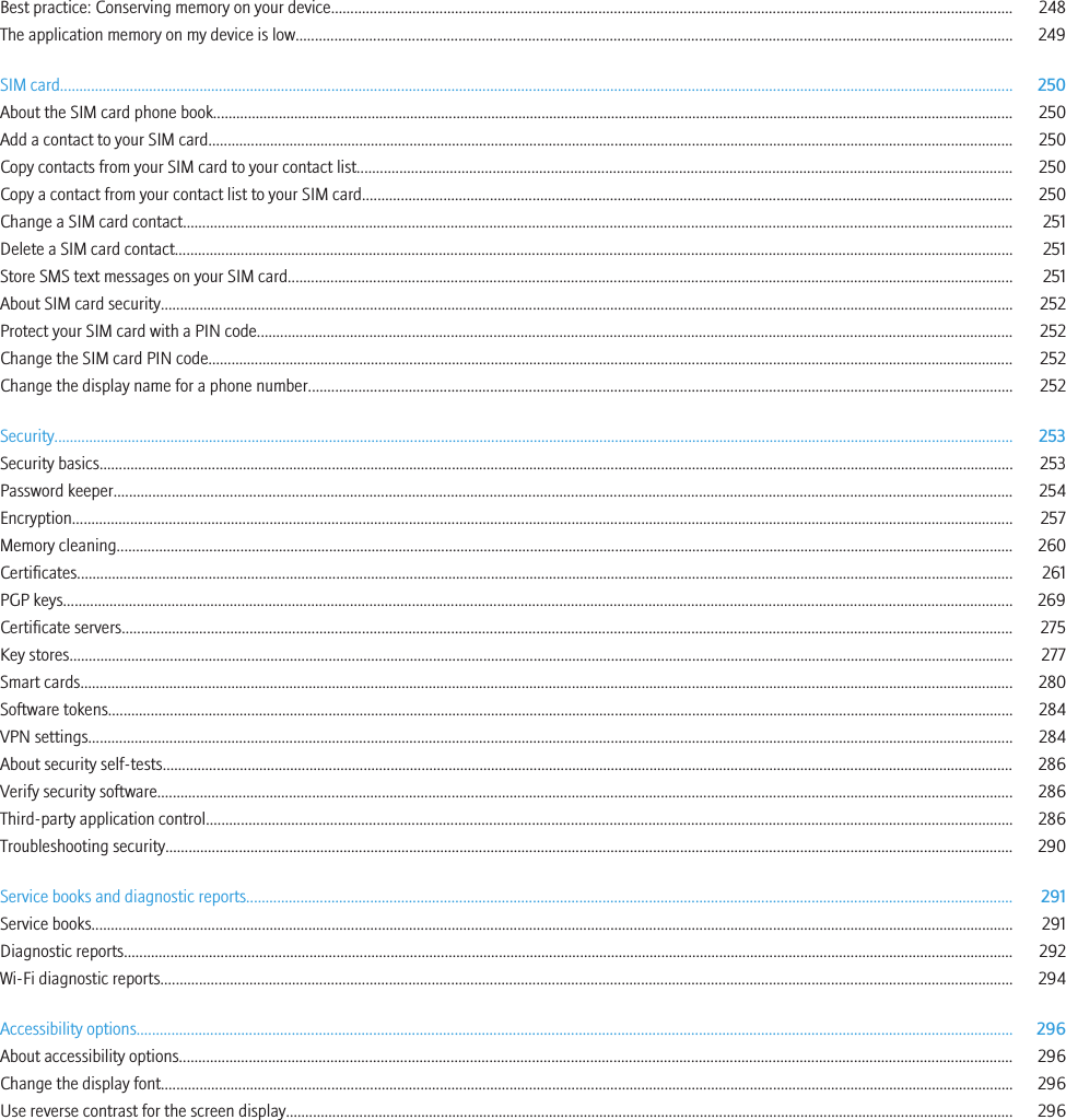 Best practice: Conserving memory on your device................................................................................................................................................................................ 248The application memory on my device is low......................................................................................................................................................................................... 249SIM card...................................................................................................................................................................................................................................................... 250About the SIM card phone book............................................................................................................................................................................................................... 250Add a contact to your SIM card................................................................................................................................................................................................................ 250Copy contacts from your SIM card to your contact list......................................................................................................................................................................... 250Copy a contact from your contact list to your SIM card........................................................................................................................................................................ 250Change a SIM card contact...................................................................................................................................................................................................................... 251Delete a SIM card contact........................................................................................................................................................................................................................ 251Store SMS text messages on your SIM card........................................................................................................................................................................................... 251About SIM card security............................................................................................................................................................................................................................ 252Protect your SIM card with a PIN code................................................................................................................................................................................................... 252Change the SIM card PIN code................................................................................................................................................................................................................ 252Change the display name for a phone number...................................................................................................................................................................................... 252Security........................................................................................................................................................................................................................................................ 253Security basics............................................................................................................................................................................................................................................ 253Password keeper........................................................................................................................................................................................................................................ 254Encryption................................................................................................................................................................................................................................................... 257Memory cleaning........................................................................................................................................................................................................................................ 260Certificates.................................................................................................................................................................................................................................................. 261PGP keys..................................................................................................................................................................................................................................................... 269Certificate servers...................................................................................................................................................................................................................................... 275Key stores.................................................................................................................................................................................................................................................... 277Smart cards................................................................................................................................................................................................................................................. 280Software tokens.......................................................................................................................................................................................................................................... 284VPN settings............................................................................................................................................................................................................................................... 284About security self-tests............................................................................................................................................................................................................................ 286Verify security software............................................................................................................................................................................................................................. 286Third-party application control................................................................................................................................................................................................................ 286Troubleshooting security........................................................................................................................................................................................................................... 290Service books and diagnostic reports...................................................................................................................................................................................................... 291Service books.............................................................................................................................................................................................................................................. 291Diagnostic reports...................................................................................................................................................................................................................................... 292Wi-Fi diagnostic reports............................................................................................................................................................................................................................ 294Accessibility options.................................................................................................................................................................................................................................. 296About accessibility options....................................................................................................................................................................................................................... 296Change the display font............................................................................................................................................................................................................................ 296Use reverse contrast for the screen display............................................................................................................................................................................................ 296