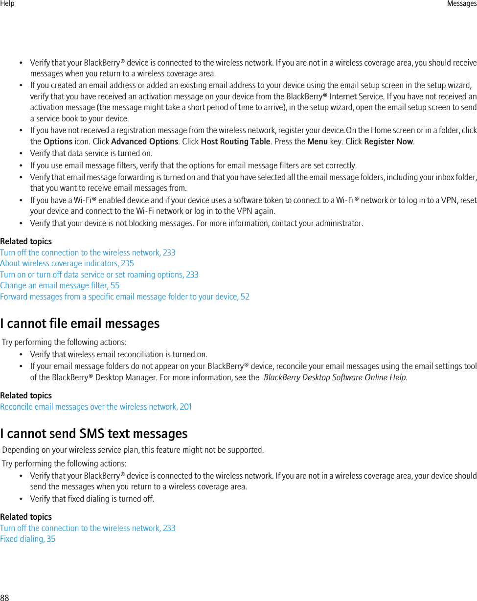 •Verify that your BlackBerry® device is connected to the wireless network. If you are not in a wireless coverage area, you should receivemessages when you return to a wireless coverage area.• If you created an email address or added an existing email address to your device using the email setup screen in the setup wizard,verify that you have received an activation message on your device from the BlackBerry® Internet Service. If you have not received anactivation message (the message might take a short period of time to arrive), in the setup wizard, open the email setup screen to senda service book to your device.•If you have not received a registration message from the wireless network, register your device.On the Home screen or in a folder, clickthe Options icon. Click Advanced Options. Click Host Routing Table. Press the Menu key. Click Register Now.• Verify that data service is turned on.• If you use email message filters, verify that the options for email message filters are set correctly.•Verify that email message forwarding is turned on and that you have selected all the email message folders, including your inbox folder,that you want to receive email messages from.•If you have a Wi-Fi® enabled device and if your device uses a software token to connect to a Wi-Fi® network or to log in to a VPN, resetyour device and connect to the Wi-Fi network or log in to the VPN again.• Verify that your device is not blocking messages. For more information, contact your administrator.Related topicsTurn off the connection to the wireless network, 233About wireless coverage indicators, 235Turn on or turn off data service or set roaming options, 233Change an email message filter, 55Forward messages from a specific email message folder to your device, 52I cannot file email messagesTry performing the following actions:• Verify that wireless email reconciliation is turned on.• If your email message folders do not appear on your BlackBerry® device, reconcile your email messages using the email settings toolof the BlackBerry® Desktop Manager. For more information, see the  BlackBerry Desktop Software Online Help.Related topicsReconcile email messages over the wireless network, 201I cannot send SMS text messagesDepending on your wireless service plan, this feature might not be supported.Try performing the following actions:•Verify that your BlackBerry® device is connected to the wireless network. If you are not in a wireless coverage area, your device shouldsend the messages when you return to a wireless coverage area.• Verify that fixed dialing is turned off.Related topicsTurn off the connection to the wireless network, 233Fixed dialing, 35Help Messages88