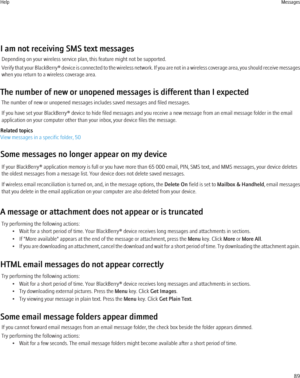 I am not receiving SMS text messagesDepending on your wireless service plan, this feature might not be supported.Verify that your BlackBerry® device is connected to the wireless network. If you are not in a wireless coverage area, you should receive messageswhen you return to a wireless coverage area.The number of new or unopened messages is different than I expectedThe number of new or unopened messages includes saved messages and filed messages.If you have set your BlackBerry® device to hide filed messages and you receive a new message from an email message folder in the emailapplication on your computer other than your inbox, your device files the message.Related topicsView messages in a specific folder, 50Some messages no longer appear on my deviceIf your BlackBerry® application memory is full or you have more than 65 000 email, PIN, SMS text, and MMS messages, your device deletesthe oldest messages from a message list. Your device does not delete saved messages.If wireless email reconciliation is turned on, and, in the message options, the Delete On field is set to Mailbox &amp; Handheld, email messagesthat you delete in the email application on your computer are also deleted from your device.A message or attachment does not appear or is truncatedTry performing the following actions:• Wait for a short period of time. Your BlackBerry® device receives long messages and attachments in sections.• If &quot;More available&quot; appears at the end of the message or attachment, press the Menu key. Click More or More All.•If you are downloading an attachment, cancel the download and wait for a short period of time. Try downloading the attachment again.HTML email messages do not appear correctlyTry performing the following actions:• Wait for a short period of time. Your BlackBerry® device receives long messages and attachments in sections.• Try downloading external pictures. Press the Menu key. Click Get Images.• Try viewing your message in plain text. Press the Menu key. Click Get Plain Text.Some email message folders appear dimmedIf you cannot forward email messages from an email message folder, the check box beside the folder appears dimmed.Try performing the following actions:• Wait for a few seconds. The email message folders might become available after a short period of time.Help Messages89