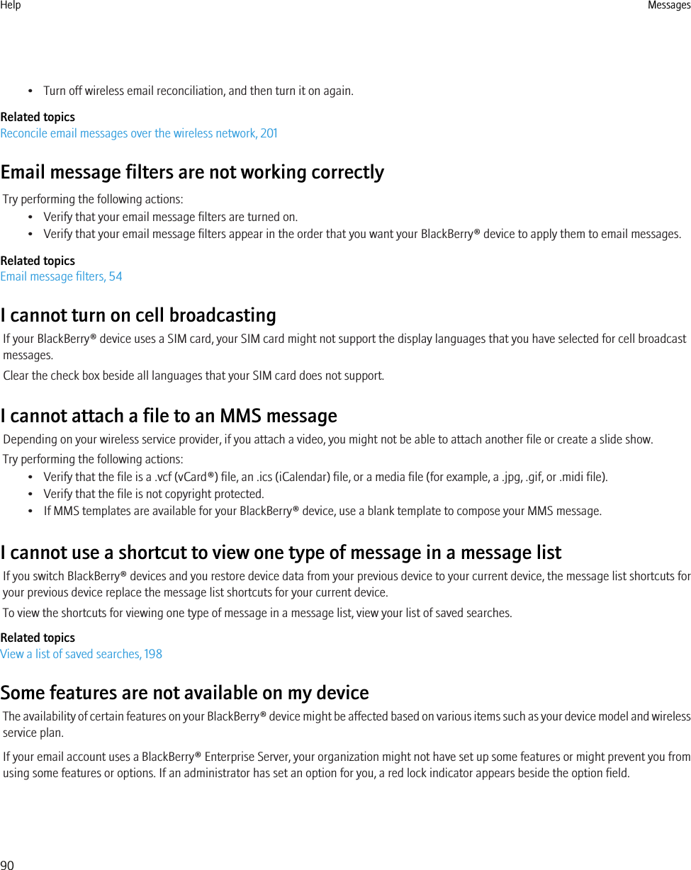 • Turn off wireless email reconciliation, and then turn it on again.Related topicsReconcile email messages over the wireless network, 201Email message filters are not working correctlyTry performing the following actions:• Verify that your email message filters are turned on.• Verify that your email message filters appear in the order that you want your BlackBerry® device to apply them to email messages.Related topicsEmail message filters, 54I cannot turn on cell broadcastingIf your BlackBerry® device uses a SIM card, your SIM card might not support the display languages that you have selected for cell broadcastmessages.Clear the check box beside all languages that your SIM card does not support.I cannot attach a file to an MMS messageDepending on your wireless service provider, if you attach a video, you might not be able to attach another file or create a slide show.Try performing the following actions:• Verify that the file is a .vcf (vCard®) file, an .ics (iCalendar) file, or a media file (for example, a .jpg, .gif, or .midi file).• Verify that the file is not copyright protected.• If MMS templates are available for your BlackBerry® device, use a blank template to compose your MMS message.I cannot use a shortcut to view one type of message in a message listIf you switch BlackBerry® devices and you restore device data from your previous device to your current device, the message list shortcuts foryour previous device replace the message list shortcuts for your current device.To view the shortcuts for viewing one type of message in a message list, view your list of saved searches.Related topicsView a list of saved searches, 198Some features are not available on my deviceThe availability of certain features on your BlackBerry® device might be affected based on various items such as your device model and wirelessservice plan.If your email account uses a BlackBerry® Enterprise Server, your organization might not have set up some features or might prevent you fromusing some features or options. If an administrator has set an option for you, a red lock indicator appears beside the option field.Help Messages90