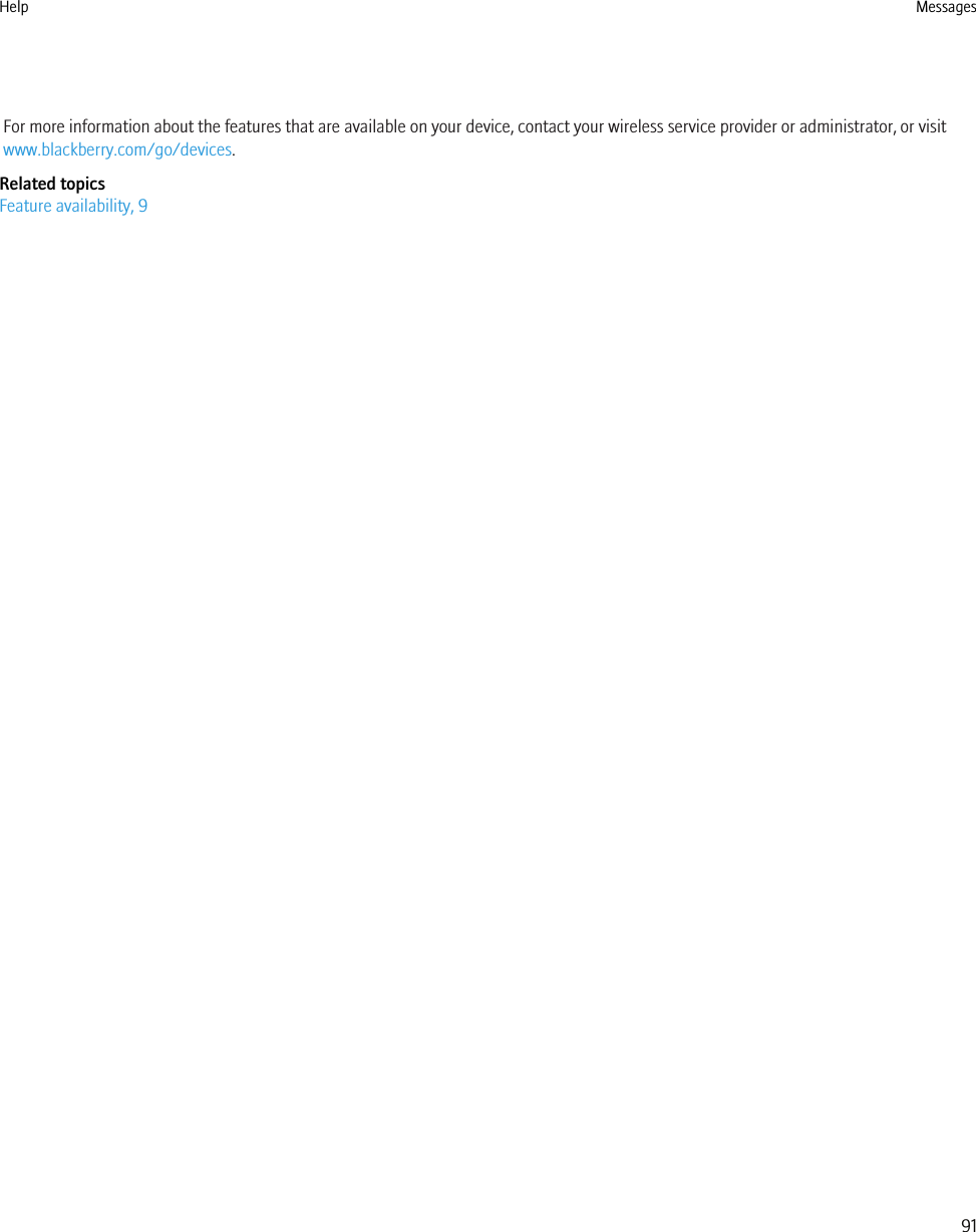 For more information about the features that are available on your device, contact your wireless service provider or administrator, or visitwww.blackberry.com/go/devices.Related topicsFeature availability, 9Help Messages91