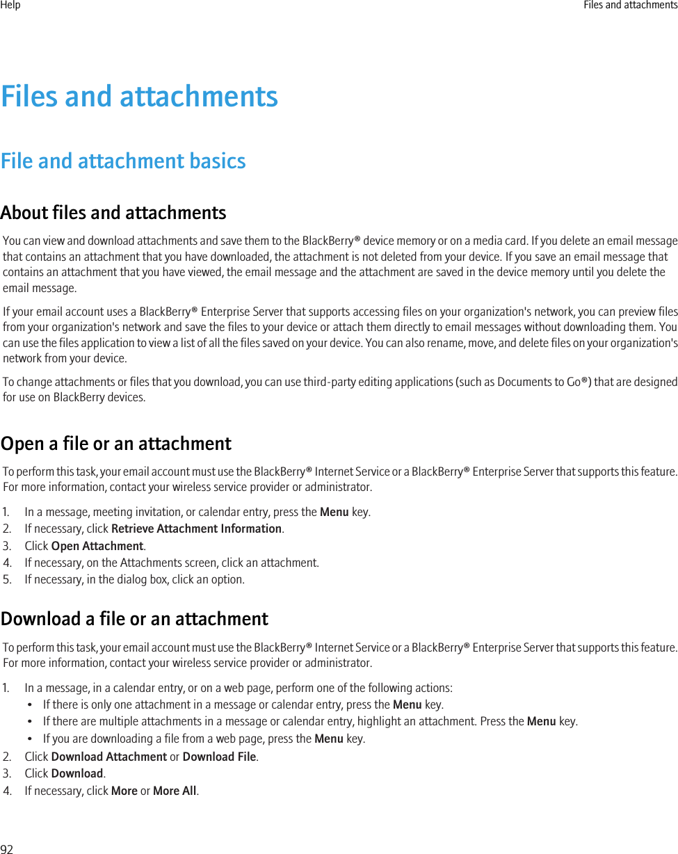 Files and attachmentsFile and attachment basicsAbout files and attachmentsYou can view and download attachments and save them to the BlackBerry® device memory or on a media card. If you delete an email messagethat contains an attachment that you have downloaded, the attachment is not deleted from your device. If you save an email message thatcontains an attachment that you have viewed, the email message and the attachment are saved in the device memory until you delete theemail message.If your email account uses a BlackBerry® Enterprise Server that supports accessing files on your organization&apos;s network, you can preview filesfrom your organization&apos;s network and save the files to your device or attach them directly to email messages without downloading them. Youcan use the files application to view a list of all the files saved on your device. You can also rename, move, and delete files on your organization&apos;snetwork from your device.To change attachments or files that you download, you can use third-party editing applications (such as Documents to Go®) that are designedfor use on BlackBerry devices.Open a file or an attachmentTo perform this task, your email account must use the BlackBerry® Internet Service or a BlackBerry® Enterprise Server that supports this feature.For more information, contact your wireless service provider or administrator.1. In a message, meeting invitation, or calendar entry, press the Menu key.2. If necessary, click Retrieve Attachment Information.3. Click Open Attachment.4. If necessary, on the Attachments screen, click an attachment.5. If necessary, in the dialog box, click an option.Download a file or an attachmentTo perform this task, your email account must use the BlackBerry® Internet Service or a BlackBerry® Enterprise Server that supports this feature.For more information, contact your wireless service provider or administrator.1. In a message, in a calendar entry, or on a web page, perform one of the following actions:• If there is only one attachment in a message or calendar entry, press the Menu key.• If there are multiple attachments in a message or calendar entry, highlight an attachment. Press the Menu key.• If you are downloading a file from a web page, press the Menu key.2. Click Download Attachment or Download File.3. Click Download.4. If necessary, click More or More All.Help Files and attachments92