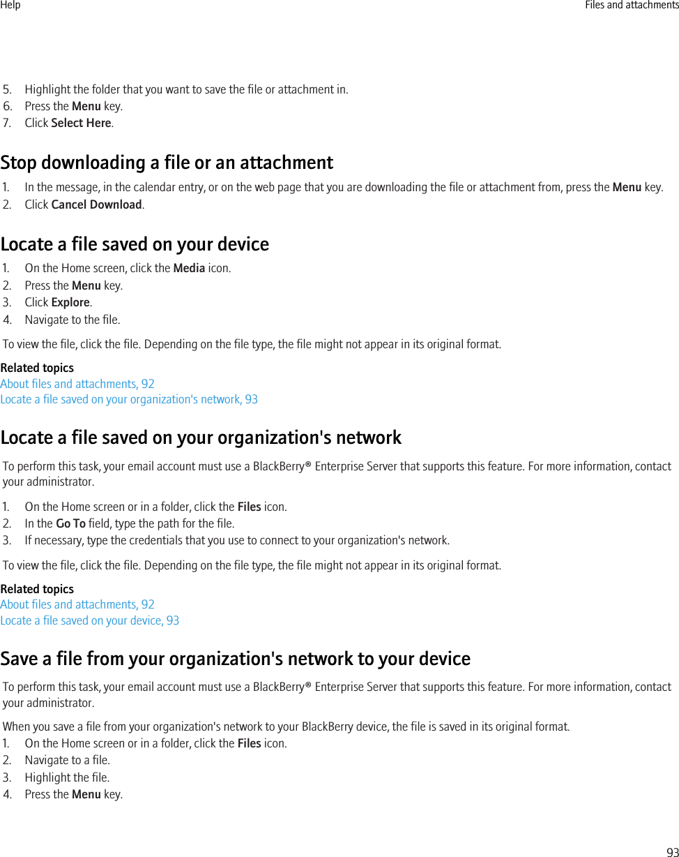 5. Highlight the folder that you want to save the file or attachment in.6. Press the Menu key.7. Click Select Here.Stop downloading a file or an attachment1. In the message, in the calendar entry, or on the web page that you are downloading the file or attachment from, press the Menu key.2. Click Cancel Download.Locate a file saved on your device1. On the Home screen, click the Media icon.2. Press the Menu key.3. Click Explore.4. Navigate to the file.To view the file, click the file. Depending on the file type, the file might not appear in its original format.Related topicsAbout files and attachments, 92Locate a file saved on your organization&apos;s network, 93Locate a file saved on your organization&apos;s networkTo perform this task, your email account must use a BlackBerry® Enterprise Server that supports this feature. For more information, contactyour administrator.1. On the Home screen or in a folder, click the Files icon.2. In the Go To field, type the path for the file.3. If necessary, type the credentials that you use to connect to your organization&apos;s network.To view the file, click the file. Depending on the file type, the file might not appear in its original format.Related topicsAbout files and attachments, 92Locate a file saved on your device, 93Save a file from your organization&apos;s network to your deviceTo perform this task, your email account must use a BlackBerry® Enterprise Server that supports this feature. For more information, contactyour administrator.When you save a file from your organization&apos;s network to your BlackBerry device, the file is saved in its original format.1. On the Home screen or in a folder, click the Files icon.2. Navigate to a file.3. Highlight the file.4. Press the Menu key.Help Files and attachments93