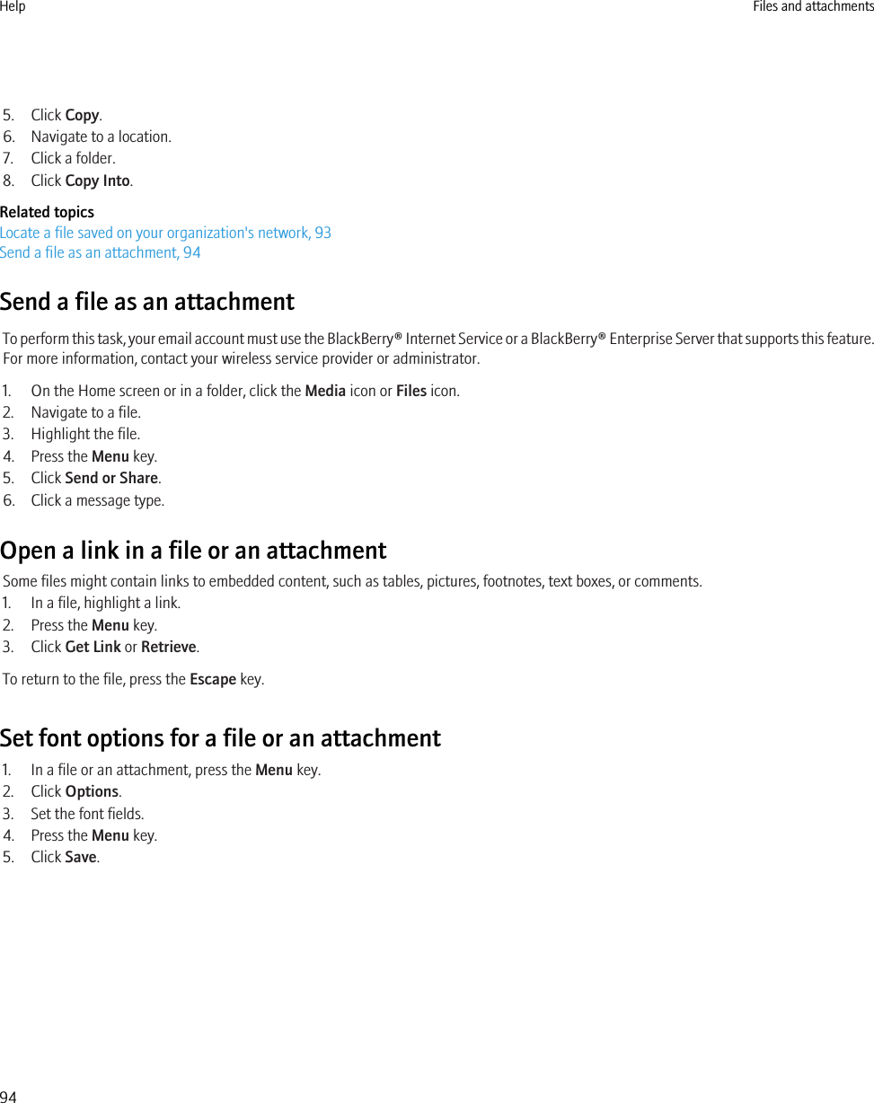 5. Click Copy.6. Navigate to a location.7. Click a folder.8. Click Copy Into.Related topicsLocate a file saved on your organization&apos;s network, 93Send a file as an attachment, 94Send a file as an attachmentTo perform this task, your email account must use the BlackBerry® Internet Service or a BlackBerry® Enterprise Server that supports this feature.For more information, contact your wireless service provider or administrator.1. On the Home screen or in a folder, click the Media icon or Files icon.2. Navigate to a file.3. Highlight the file.4. Press the Menu key.5. Click Send or Share.6. Click a message type.Open a link in a file or an attachmentSome files might contain links to embedded content, such as tables, pictures, footnotes, text boxes, or comments.1. In a file, highlight a link.2. Press the Menu key.3. Click Get Link or Retrieve.To return to the file, press the Escape key.Set font options for a file or an attachment1. In a file or an attachment, press the Menu key.2. Click Options.3. Set the font fields.4. Press the Menu key.5. Click Save.Help Files and attachments94
