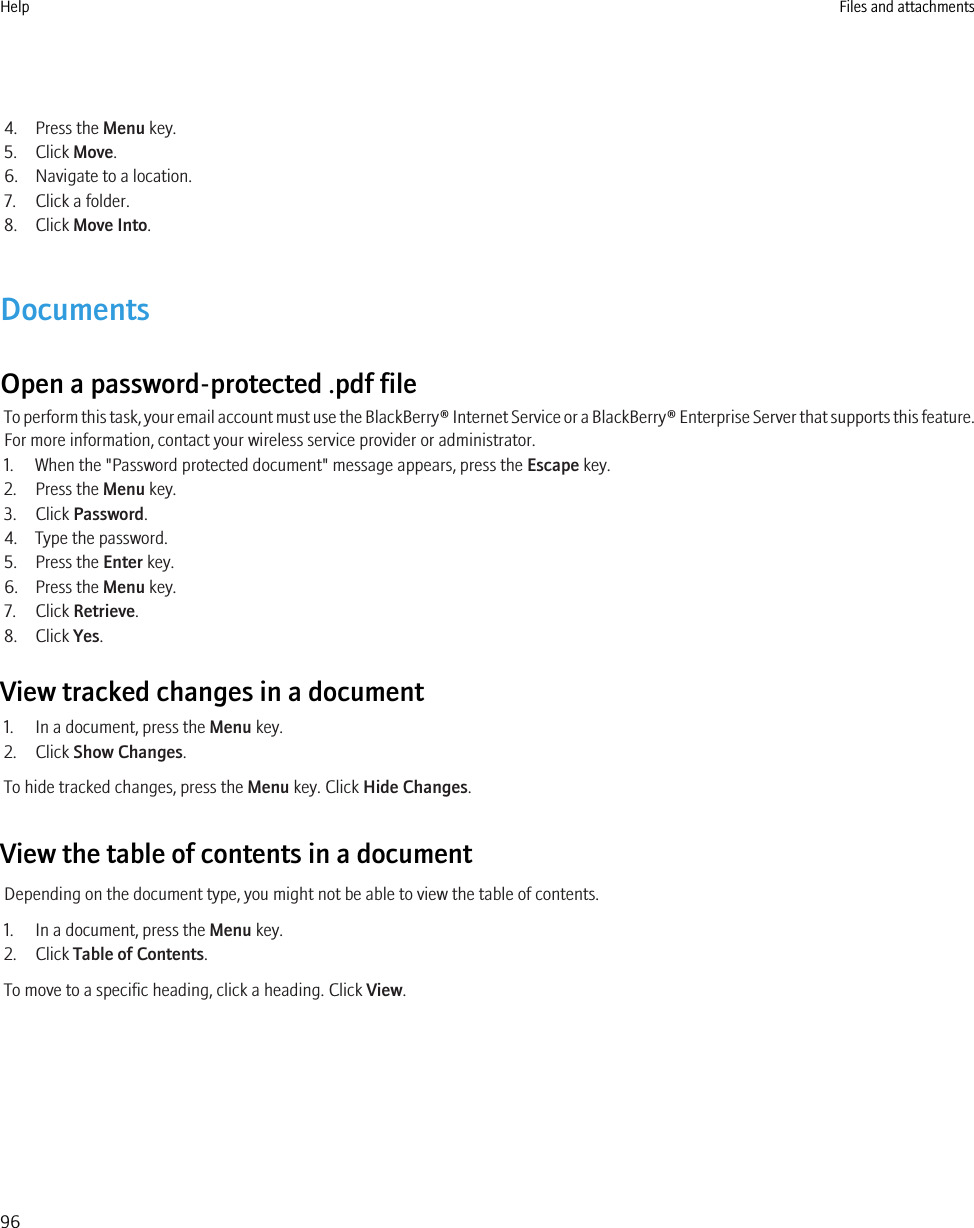 4. Press the Menu key.5. Click Move.6. Navigate to a location.7. Click a folder.8. Click Move Into.DocumentsOpen a password-protected .pdf fileTo perform this task, your email account must use the BlackBerry® Internet Service or a BlackBerry® Enterprise Server that supports this feature.For more information, contact your wireless service provider or administrator.1. When the &quot;Password protected document&quot; message appears, press the Escape key.2. Press the Menu key.3. Click Password.4. Type the password.5. Press the Enter key.6. Press the Menu key.7. Click Retrieve.8. Click Yes.View tracked changes in a document1. In a document, press the Menu key.2. Click Show Changes.To hide tracked changes, press the Menu key. Click Hide Changes.View the table of contents in a documentDepending on the document type, you might not be able to view the table of contents.1. In a document, press the Menu key.2. Click Table of Contents.To move to a specific heading, click a heading. Click View.Help Files and attachments96