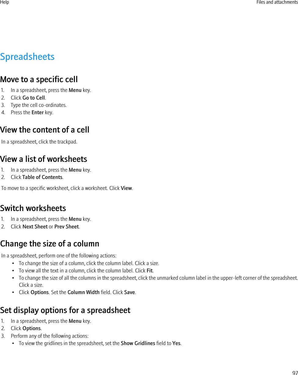 SpreadsheetsMove to a specific cell1. In a spreadsheet, press the Menu key.2. Click Go to Cell.3. Type the cell co-ordinates.4. Press the Enter key.View the content of a cellIn a spreadsheet, click the trackpad.View a list of worksheets1. In a spreadsheet, press the Menu key.2. Click Table of Contents.To move to a specific worksheet, click a worksheet. Click View.Switch worksheets1. In a spreadsheet, press the Menu key.2. Click Next Sheet or Prev Sheet.Change the size of a columnIn a spreadsheet, perform one of the following actions:• To change the size of a column, click the column label. Click a size.• To view all the text in a column, click the column label. Click Fit.•To change the size of all the columns in the spreadsheet, click the unmarked column label in the upper-left corner of the spreadsheet.Click a size.• Click Options. Set the Column Width field. Click Save.Set display options for a spreadsheet1. In a spreadsheet, press the Menu key.2. Click Options.3. Perform any of the following actions:• To view the gridlines in the spreadsheet, set the Show Gridlines field to Yes.Help Files and attachments97