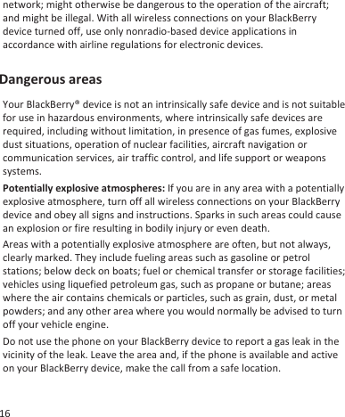 network; might otherwise be dangerous to the operation of the aircraft;and might be illegal. With all wireless connections on your BlackBerrydevice turned off, use only nonradio-based device applications inaccordance with airline regulations for electronic devices.Dangerous areasYour BlackBerry® device is not an intrinsically safe device and is not suitablefor use in hazardous environments, where intrinsically safe devices arerequired, including without limitation, in presence of gas fumes, explosivedust situations, operation of nuclear facilities, aircraft navigation orcommunication services, air traffic control, and life support or weaponssystems.Potentially explosive atmospheres: If you are in any area with a potentiallyexplosive atmosphere, turn off all wireless connections on your BlackBerrydevice and obey all signs and instructions. Sparks in such areas could causean explosion or fire resulting in bodily injury or even death.Areas with a potentially explosive atmosphere are often, but not always,clearly marked. They include fueling areas such as gasoline or petrolstations; below deck on boats; fuel or chemical transfer or storage facilities;vehicles using liquefied petroleum gas, such as propane or butane; areaswhere the air contains chemicals or particles, such as grain, dust, or metalpowders; and any other area where you would normally be advised to turnoff your vehicle engine.Do not use the phone on your BlackBerry device to report a gas leak in thevicinity of the leak. Leave the area and, if the phone is available and activeon your BlackBerry device, make the call from a safe location.16