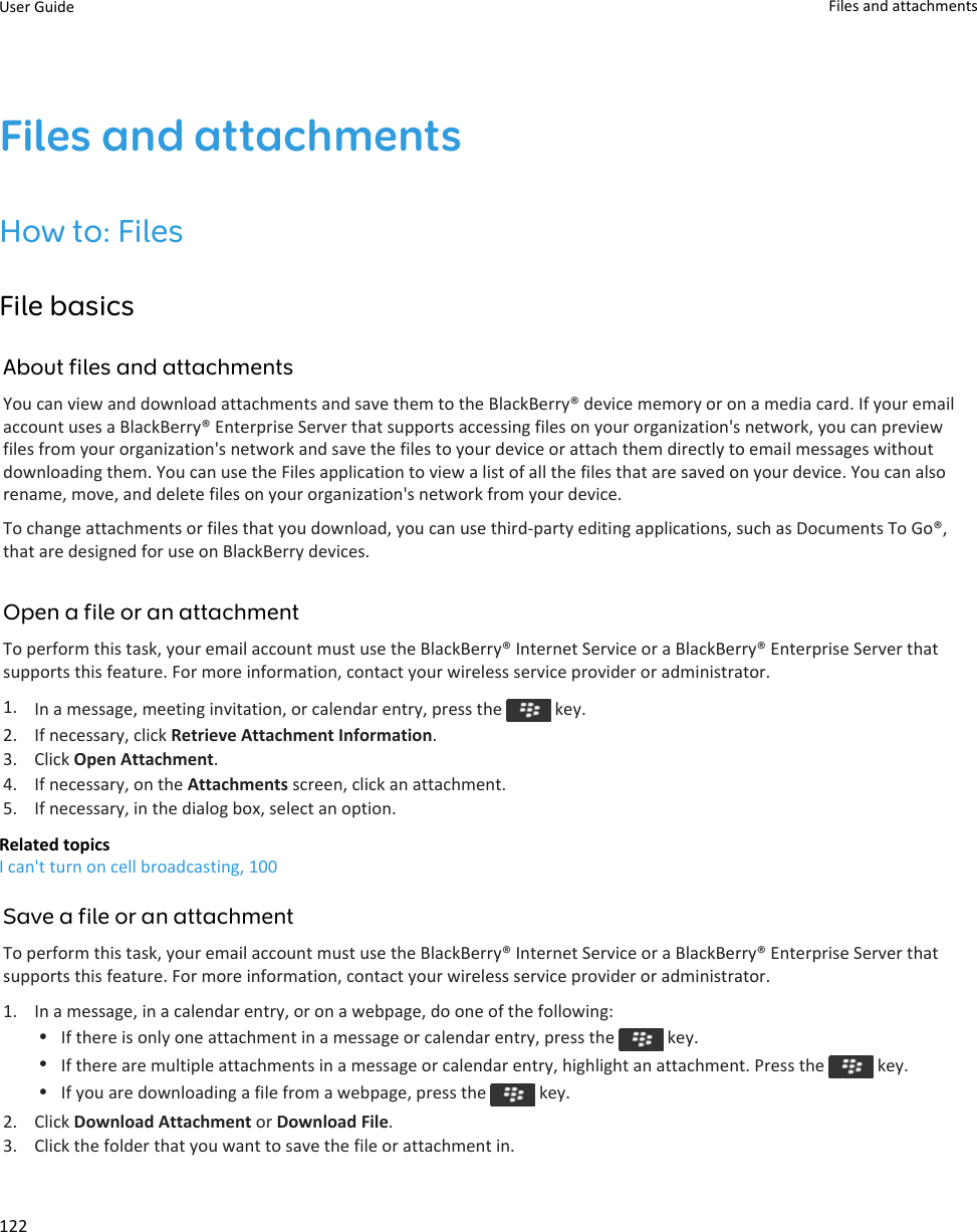 Files and attachmentsHow to: FilesFile basicsAbout files and attachmentsYou can view and download attachments and save them to the BlackBerry® device memory or on a media card. If your email account uses a BlackBerry® Enterprise Server that supports accessing files on your organization&apos;s network, you can preview files from your organization&apos;s network and save the files to your device or attach them directly to email messages without downloading them. You can use the Files application to view a list of all the files that are saved on your device. You can also rename, move, and delete files on your organization&apos;s network from your device.To change attachments or files that you download, you can use third-party editing applications, such as Documents To Go®, that are designed for use on BlackBerry devices.Open a file or an attachmentTo perform this task, your email account must use the BlackBerry® Internet Service or a BlackBerry® Enterprise Server that supports this feature. For more information, contact your wireless service provider or administrator.1. In a message, meeting invitation, or calendar entry, press the   key.2. If necessary, click Retrieve Attachment Information.3. Click Open Attachment.4. If necessary, on the Attachments screen, click an attachment.5. If necessary, in the dialog box, select an option.Related topicsI can&apos;t turn on cell broadcasting, 100Save a file or an attachmentTo perform this task, your email account must use the BlackBerry® Internet Service or a BlackBerry® Enterprise Server that supports this feature. For more information, contact your wireless service provider or administrator.1. In a message, in a calendar entry, or on a webpage, do one of the following:•If there is only one attachment in a message or calendar entry, press the   key.•If there are multiple attachments in a message or calendar entry, highlight an attachment. Press the   key.•If you are downloading a file from a webpage, press the   key.2. Click Download Attachment or Download File.3. Click the folder that you want to save the file or attachment in.User Guide Files and attachments122