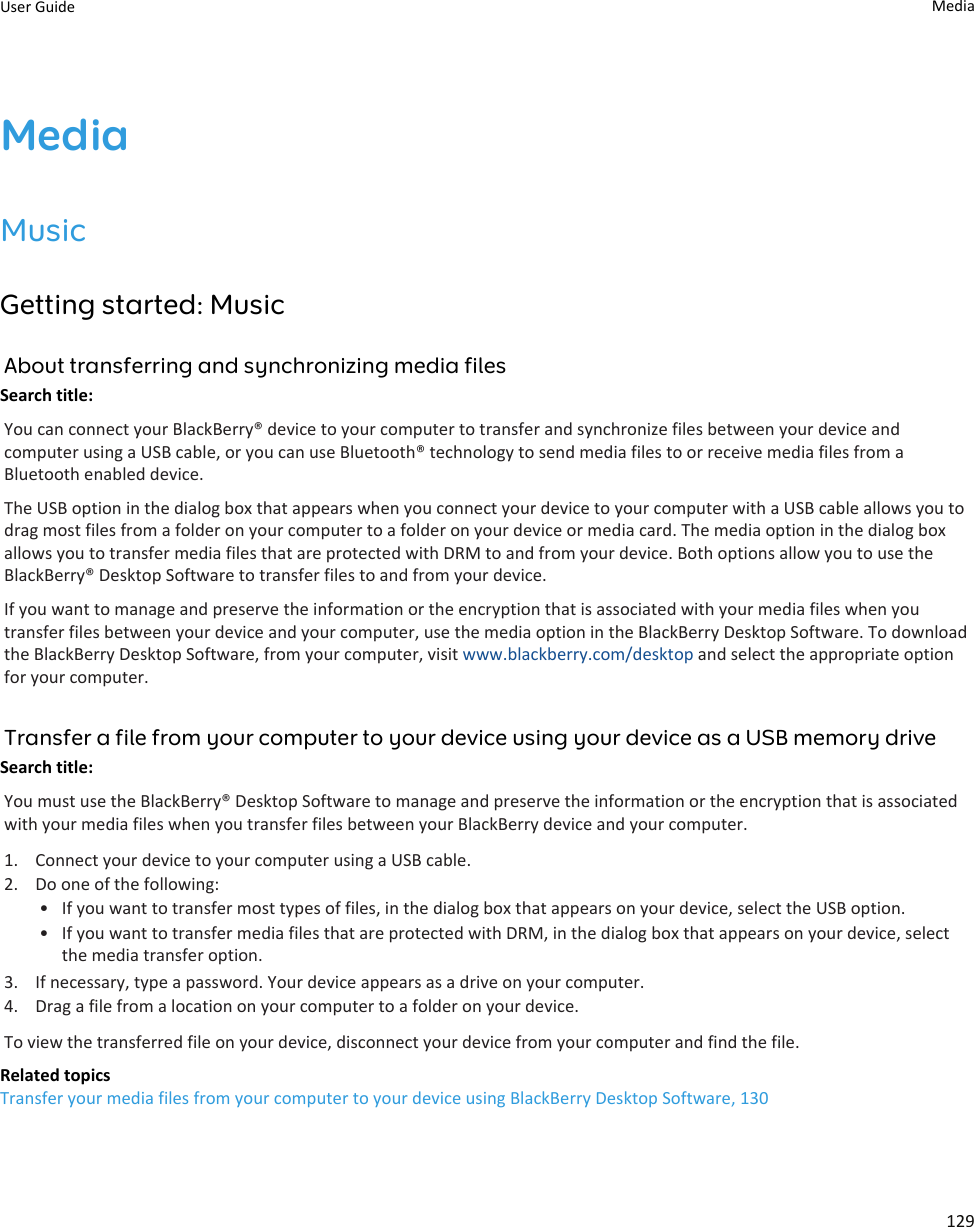 MediaMusicGetting started: MusicAbout transferring and synchronizing media filesSearch title: You can connect your BlackBerry® device to your computer to transfer and synchronize files between your device and computer using a USB cable, or you can use Bluetooth® technology to send media files to or receive media files from a Bluetooth enabled device.The USB option in the dialog box that appears when you connect your device to your computer with a USB cable allows you to drag most files from a folder on your computer to a folder on your device or media card. The media option in the dialog box allows you to transfer media files that are protected with DRM to and from your device. Both options allow you to use the BlackBerry® Desktop Software to transfer files to and from your device.If you want to manage and preserve the information or the encryption that is associated with your media files when you transfer files between your device and your computer, use the media option in the BlackBerry Desktop Software. To download the BlackBerry Desktop Software, from your computer, visit www.blackberry.com/desktop and select the appropriate option for your computer.Transfer a file from your computer to your device using your device as a USB memory driveSearch title: You must use the BlackBerry® Desktop Software to manage and preserve the information or the encryption that is associated with your media files when you transfer files between your BlackBerry device and your computer.1. Connect your device to your computer using a USB cable.2. Do one of the following:• If you want to transfer most types of files, in the dialog box that appears on your device, select the USB option.• If you want to transfer media files that are protected with DRM, in the dialog box that appears on your device, select the media transfer option.3. If necessary, type a password. Your device appears as a drive on your computer.4. Drag a file from a location on your computer to a folder on your device.To view the transferred file on your device, disconnect your device from your computer and find the file.Related topicsTransfer your media files from your computer to your device using BlackBerry Desktop Software, 130User Guide Media129
