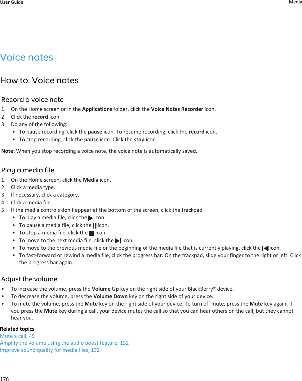 Voice notesHow to: Voice notesRecord a voice note1. On the Home screen or in the Applications folder, click the Voice Notes Recorder icon.2. Click the record icon.3. Do any of the following:• To pause recording, click the pause icon. To resume recording, click the record icon.• To stop recording, click the pause icon. Click the stop icon.Note: When you stop recording a voice note, the voice note is automatically saved.Play a media file1. On the Home screen, click the Media icon.2. Click a media type.3. If necessary, click a category.4. Click a media file.5. If the media controls don&apos;t appear at the bottom of the screen, click the trackpad.• To play a media file, click the   icon.• To pause a media file, click the   icon.• To stop a media file, click the   icon.• To move to the next media file, click the   icon.• To move to the previous media file or the beginning of the media file that is currently playing, click the   icon.• To fast-forward or rewind a media file, click the progress bar. On the trackpad, slide your finger to the right or left. Click the progress bar again.Adjust the volume• To increase the volume, press the Volume Up key on the right side of your BlackBerry® device.• To decrease the volume, press the Volume Down key on the right side of your device.• To mute the volume, press the Mute key on the right side of your device. To turn off mute, press the Mute key again. If you press the Mute key during a call, your device mutes the call so that you can hear others on the call, but they cannot hear you.Related topicsMute a call, 45Amplify the volume using the audio boost feature, 132Improve sound quality for media files, 132User Guide Media176