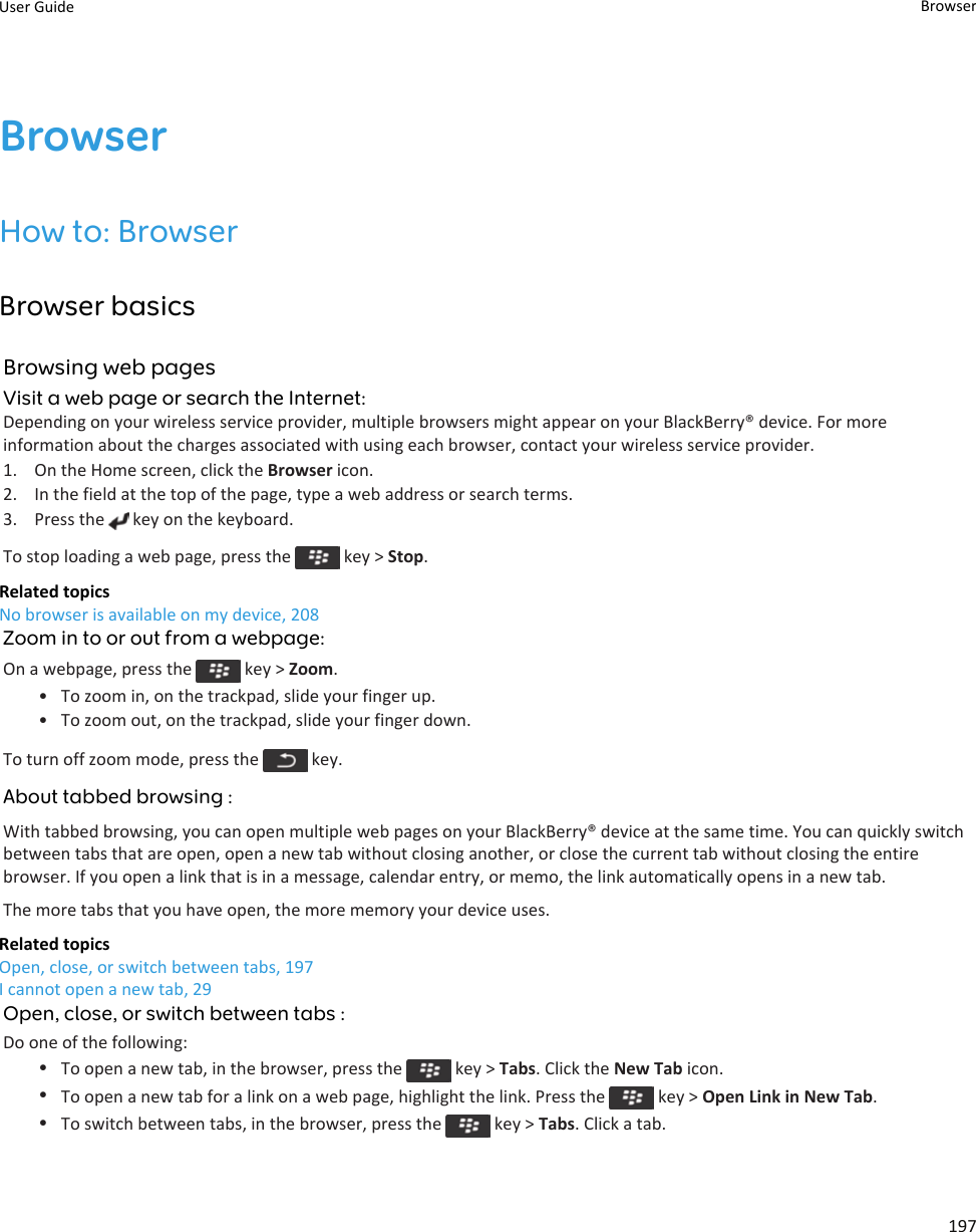 BrowserHow to: BrowserBrowser basicsBrowsing web pagesVisit a web page or search the Internet:Depending on your wireless service provider, multiple browsers might appear on your BlackBerry® device. For more information about the charges associated with using each browser, contact your wireless service provider.1. On the Home screen, click the Browser icon.2. In the field at the top of the page, type a web address or search terms.3. Press the   key on the keyboard.To stop loading a web page, press the   key &gt; Stop.Related topicsNo browser is available on my device, 208Zoom in to or out from a webpage:On a webpage, press the   key &gt; Zoom.• To zoom in, on the trackpad, slide your finger up.• To zoom out, on the trackpad, slide your finger down.To turn off zoom mode, press the   key.About tabbed browsing :With tabbed browsing, you can open multiple web pages on your BlackBerry® device at the same time. You can quickly switch between tabs that are open, open a new tab without closing another, or close the current tab without closing the entire browser. If you open a link that is in a message, calendar entry, or memo, the link automatically opens in a new tab.The more tabs that you have open, the more memory your device uses.Related topicsOpen, close, or switch between tabs, 197I cannot open a new tab, 29Open, close, or switch between tabs :Do one of the following:•To open a new tab, in the browser, press the   key &gt; Tabs. Click the New Tab icon.•To open a new tab for a link on a web page, highlight the link. Press the   key &gt; Open Link in New Tab.•To switch between tabs, in the browser, press the   key &gt; Tabs. Click a tab.User Guide Browser197