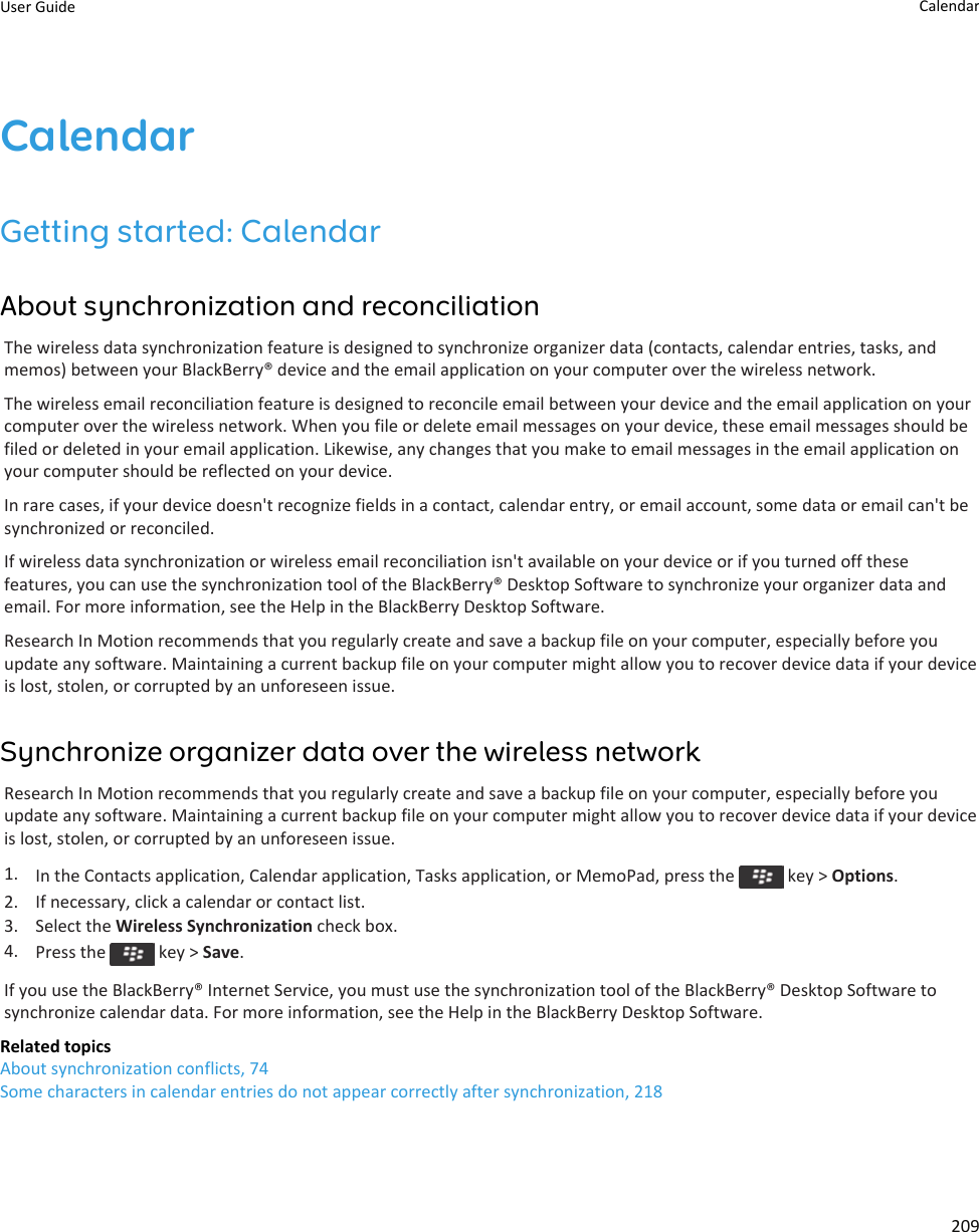 CalendarGetting started: CalendarAbout synchronization and reconciliationThe wireless data synchronization feature is designed to synchronize organizer data (contacts, calendar entries, tasks, and memos) between your BlackBerry® device and the email application on your computer over the wireless network.The wireless email reconciliation feature is designed to reconcile email between your device and the email application on your computer over the wireless network. When you file or delete email messages on your device, these email messages should be filed or deleted in your email application. Likewise, any changes that you make to email messages in the email application on your computer should be reflected on your device.In rare cases, if your device doesn&apos;t recognize fields in a contact, calendar entry, or email account, some data or email can&apos;t be synchronized or reconciled.If wireless data synchronization or wireless email reconciliation isn&apos;t available on your device or if you turned off these features, you can use the synchronization tool of the BlackBerry® Desktop Software to synchronize your organizer data and email. For more information, see the Help in the BlackBerry Desktop Software.Research In Motion recommends that you regularly create and save a backup file on your computer, especially before you update any software. Maintaining a current backup file on your computer might allow you to recover device data if your device is lost, stolen, or corrupted by an unforeseen issue.Synchronize organizer data over the wireless networkResearch In Motion recommends that you regularly create and save a backup file on your computer, especially before you update any software. Maintaining a current backup file on your computer might allow you to recover device data if your device is lost, stolen, or corrupted by an unforeseen issue.1. In the Contacts application, Calendar application, Tasks application, or MemoPad, press the   key &gt; Options.2. If necessary, click a calendar or contact list.3. Select the Wireless Synchronization check box.4. Press the   key &gt; Save.If you use the BlackBerry® Internet Service, you must use the synchronization tool of the BlackBerry® Desktop Software to synchronize calendar data. For more information, see the Help in the BlackBerry Desktop Software.Related topicsAbout synchronization conflicts, 74Some characters in calendar entries do not appear correctly after synchronization, 218User Guide Calendar209