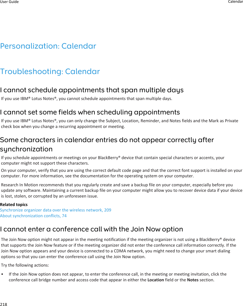 Personalization: CalendarTroubleshooting: CalendarI cannot schedule appointments that span multiple daysIf you use IBM® Lotus Notes®, you cannot schedule appointments that span multiple days.I cannot set some fields when scheduling appointmentsIf you use IBM® Lotus Notes®, you can only change the Subject, Location, Reminder, and Notes fields and the Mark as Private check box when you change a recurring appointment or meeting.Some characters in calendar entries do not appear correctly after synchronizationIf you schedule appointments or meetings on your BlackBerry® device that contain special characters or accents, your computer might not support these characters.On your computer, verify that you are using the correct default code page and that the correct font support is installed on your computer. For more information, see the documentation for the operating system on your computer.Research In Motion recommends that you regularly create and save a backup file on your computer, especially before you update any software. Maintaining a current backup file on your computer might allow you to recover device data if your device is lost, stolen, or corrupted by an unforeseen issue.Related topicsSynchronize organizer data over the wireless network, 209About synchronization conflicts, 74I cannot enter a conference call with the Join Now optionThe Join Now option might not appear in the meeting notification if the meeting organizer is not using a BlackBerry® device that supports the Join Now feature or if the meeting organizer did not enter the conference call information correctly. If the Join Now option appears and your device is connected to a CDMA network, you might need to change your smart dialing options so that you can enter the conference call using the Join Now option.Try the following actions:• If the Join Now option does not appear, to enter the conference call, in the meeting or meeting invitation, click the conference call bridge number and access code that appear in either the Location field or the Notes section.User Guide Calendar218