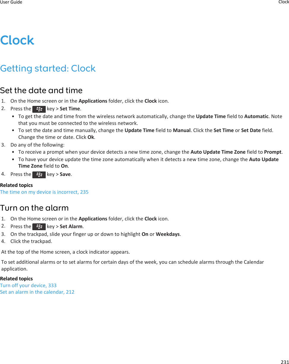 ClockGetting started: ClockSet the date and time1. On the Home screen or in the Applications folder, click the Clock icon.2. Press the   key &gt; Set Time.• To get the date and time from the wireless network automatically, change the Update Time field to Automatic. Note that you must be connected to the wireless network.• To set the date and time manually, change the Update Time field to Manual. Click the Set Time or Set Date field. Change the time or date. Click Ok.3. Do any of the following:• To receive a prompt when your device detects a new time zone, change the Auto Update Time Zone field to Prompt.• To have your device update the time zone automatically when it detects a new time zone, change the Auto Update Time Zone field to On.4. Press the   key &gt; Save.Related topicsThe time on my device is incorrect, 235Turn on the alarm1. On the Home screen or in the Applications folder, click the Clock icon.2. Press the   key &gt; Set Alarm.3. On the trackpad, slide your finger up or down to highlight On or Weekdays.4. Click the trackpad.At the top of the Home screen, a clock indicator appears.To set additional alarms or to set alarms for certain days of the week, you can schedule alarms through the Calendar application.Related topicsTurn off your device, 333Set an alarm in the calendar, 212User Guide Clock231