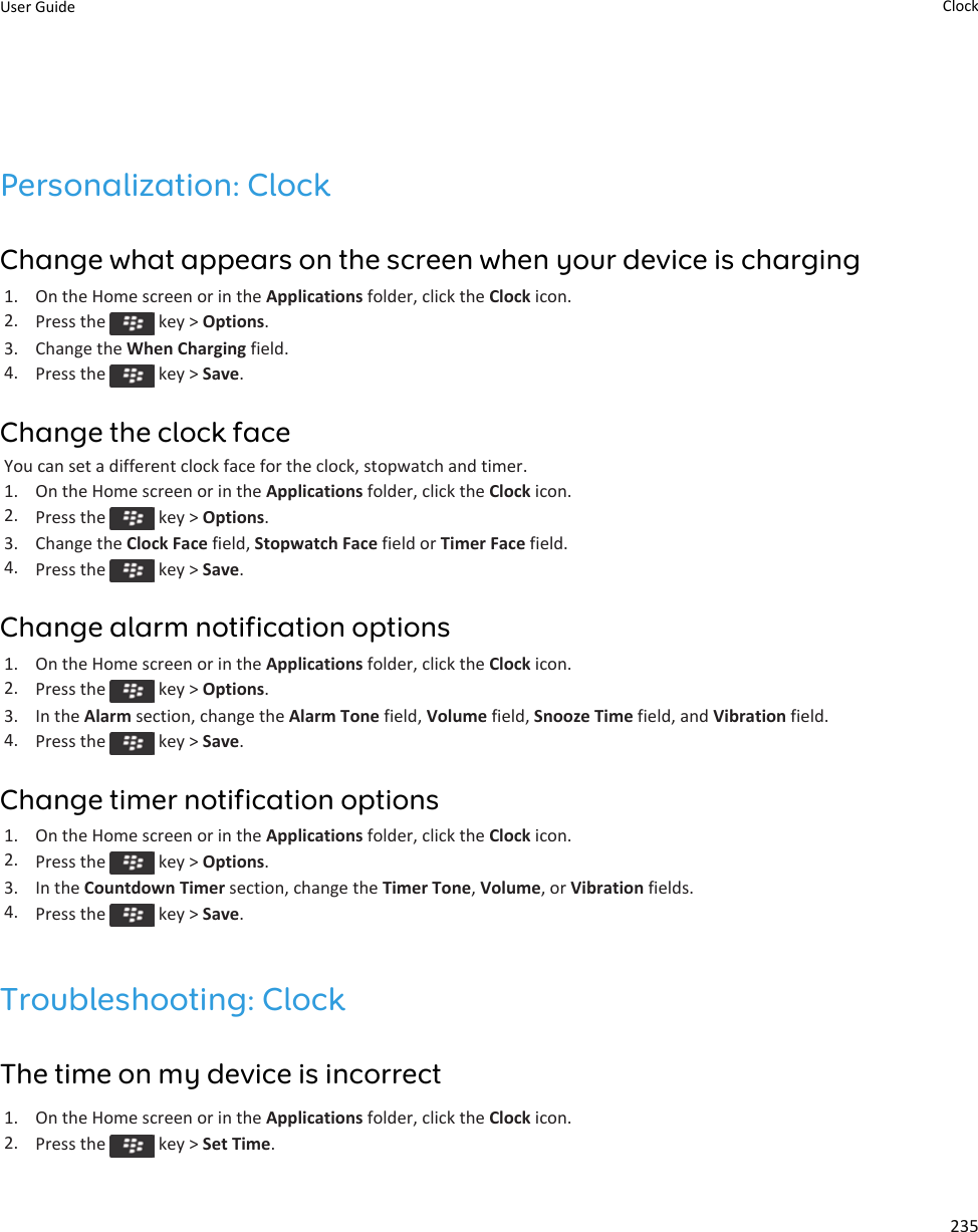 Personalization: ClockChange what appears on the screen when your device is charging1. On the Home screen or in the Applications folder, click the Clock icon.2. Press the   key &gt; Options.3. Change the When Charging field.4. Press the   key &gt; Save.Change the clock faceYou can set a different clock face for the clock, stopwatch and timer.1. On the Home screen or in the Applications folder, click the Clock icon.2. Press the   key &gt; Options.3. Change the Clock Face field, Stopwatch Face field or Timer Face field.4. Press the   key &gt; Save.Change alarm notification options1. On the Home screen or in the Applications folder, click the Clock icon.2. Press the   key &gt; Options.3. In the Alarm section, change the Alarm Tone field, Volume field, Snooze Time field, and Vibration field.4. Press the   key &gt; Save.Change timer notification options1. On the Home screen or in the Applications folder, click the Clock icon.2. Press the   key &gt; Options.3. In the Countdown Timer section, change the Timer Tone, Volume, or Vibration fields.4. Press the   key &gt; Save.Troubleshooting: ClockThe time on my device is incorrect1. On the Home screen or in the Applications folder, click the Clock icon.2. Press the   key &gt; Set Time.User Guide Clock235