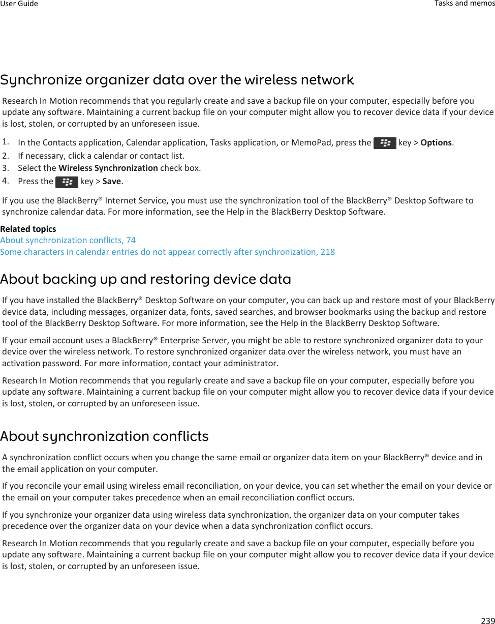 Synchronize organizer data over the wireless networkResearch In Motion recommends that you regularly create and save a backup file on your computer, especially before you update any software. Maintaining a current backup file on your computer might allow you to recover device data if your device is lost, stolen, or corrupted by an unforeseen issue.1. In the Contacts application, Calendar application, Tasks application, or MemoPad, press the   key &gt; Options.2. If necessary, click a calendar or contact list.3. Select the Wireless Synchronization check box.4. Press the   key &gt; Save.If you use the BlackBerry® Internet Service, you must use the synchronization tool of the BlackBerry® Desktop Software to synchronize calendar data. For more information, see the Help in the BlackBerry Desktop Software.Related topicsAbout synchronization conflicts, 74Some characters in calendar entries do not appear correctly after synchronization, 218About backing up and restoring device dataIf you have installed the BlackBerry® Desktop Software on your computer, you can back up and restore most of your BlackBerry device data, including messages, organizer data, fonts, saved searches, and browser bookmarks using the backup and restore tool of the BlackBerry Desktop Software. For more information, see the Help in the BlackBerry Desktop Software.If your email account uses a BlackBerry® Enterprise Server, you might be able to restore synchronized organizer data to your device over the wireless network. To restore synchronized organizer data over the wireless network, you must have an activation password. For more information, contact your administrator.Research In Motion recommends that you regularly create and save a backup file on your computer, especially before you update any software. Maintaining a current backup file on your computer might allow you to recover device data if your device is lost, stolen, or corrupted by an unforeseen issue.About synchronization conflictsA synchronization conflict occurs when you change the same email or organizer data item on your BlackBerry® device and in the email application on your computer.If you reconcile your email using wireless email reconciliation, on your device, you can set whether the email on your device or the email on your computer takes precedence when an email reconciliation conflict occurs.If you synchronize your organizer data using wireless data synchronization, the organizer data on your computer takes precedence over the organizer data on your device when a data synchronization conflict occurs.Research In Motion recommends that you regularly create and save a backup file on your computer, especially before you update any software. Maintaining a current backup file on your computer might allow you to recover device data if your device is lost, stolen, or corrupted by an unforeseen issue.User Guide Tasks and memos239
