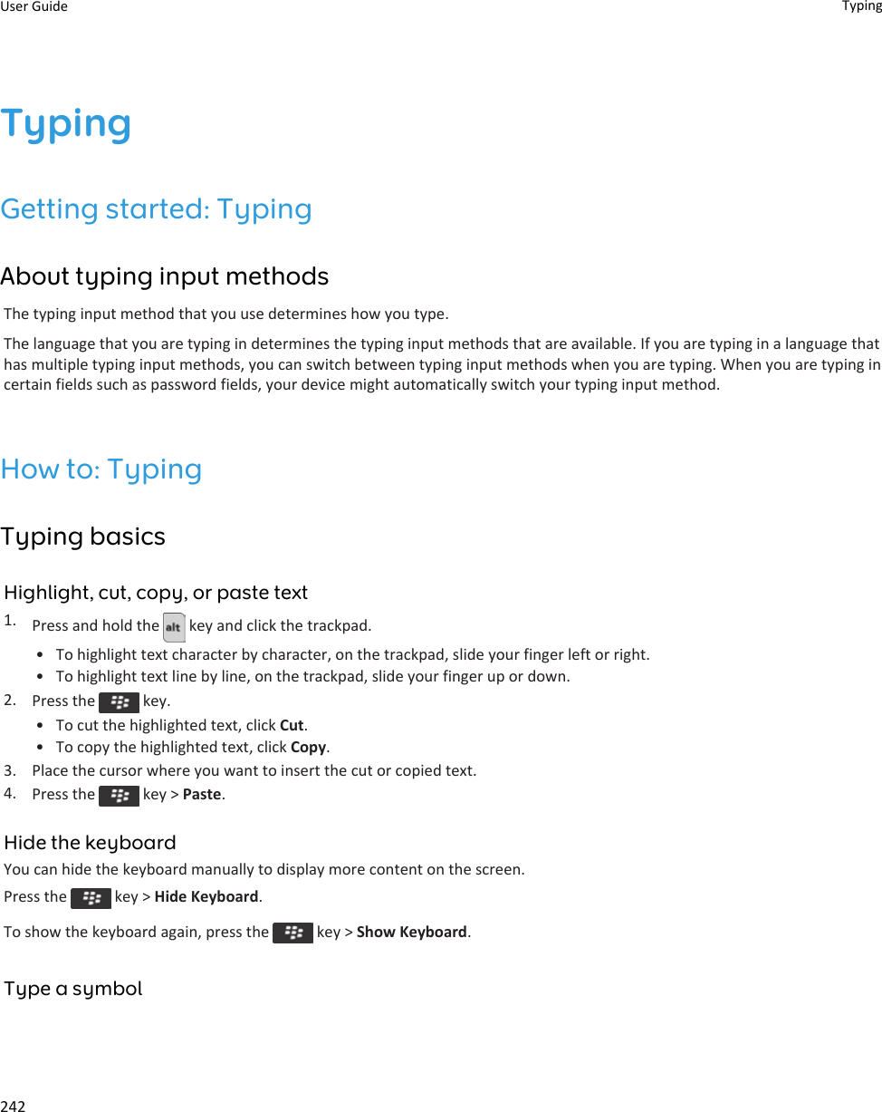 TypingGetting started: TypingAbout typing input methodsThe typing input method that you use determines how you type.The language that you are typing in determines the typing input methods that are available. If you are typing in a language that has multiple typing input methods, you can switch between typing input methods when you are typing. When you are typing in certain fields such as password fields, your device might automatically switch your typing input method.How to: TypingTyping basicsHighlight, cut, copy, or paste text1. Press and hold the   key and click the trackpad.• To highlight text character by character, on the trackpad, slide your finger left or right.• To highlight text line by line, on the trackpad, slide your finger up or down.2. Press the   key.• To cut the highlighted text, click Cut.• To copy the highlighted text, click Copy.3. Place the cursor where you want to insert the cut or copied text.4. Press the   key &gt; Paste.Hide the keyboardYou can hide the keyboard manually to display more content on the screen.Press the   key &gt; Hide Keyboard.To show the keyboard again, press the   key &gt; Show Keyboard.Type a symbolUser Guide Typing242