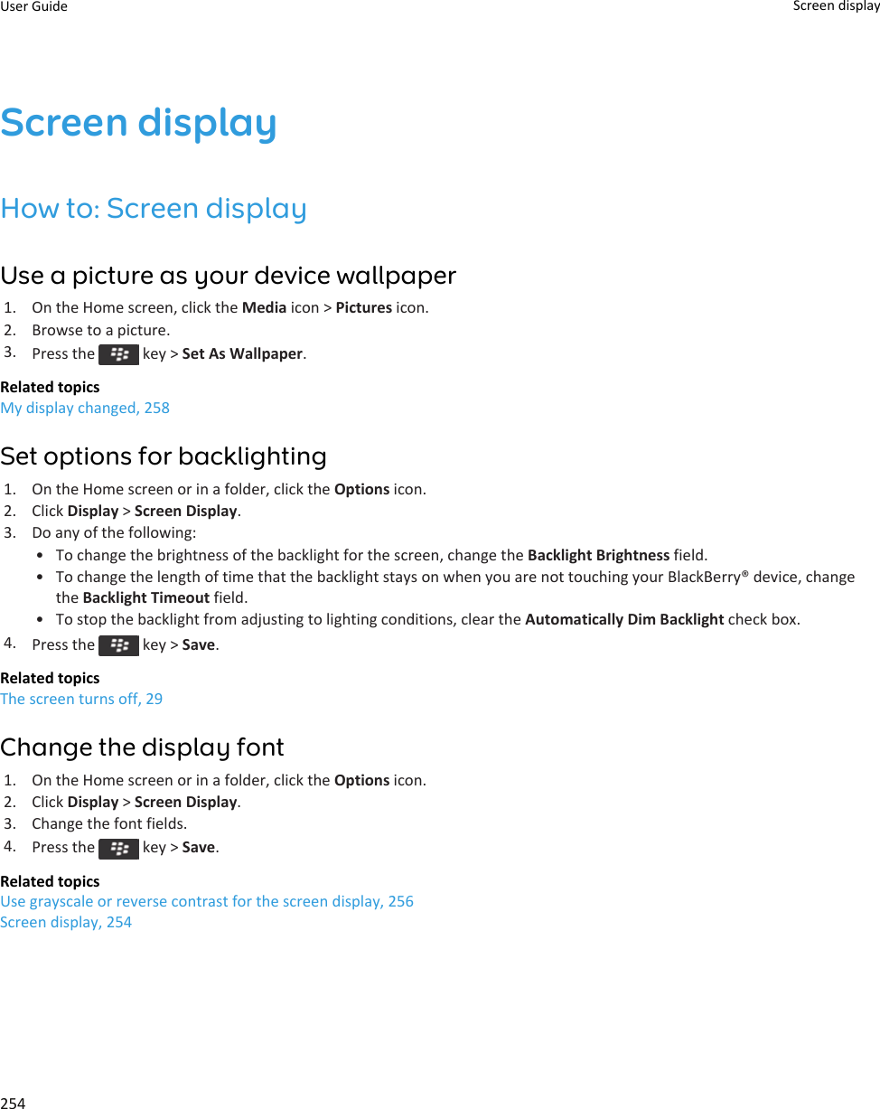 Screen displayHow to: Screen displayUse a picture as your device wallpaper1. On the Home screen, click the Media icon &gt; Pictures icon.2. Browse to a picture.3. Press the   key &gt; Set As Wallpaper.Related topicsMy display changed, 258Set options for backlighting1. On the Home screen or in a folder, click the Options icon.2. Click Display &gt; Screen Display.3. Do any of the following:• To change the brightness of the backlight for the screen, change the Backlight Brightness field.• To change the length of time that the backlight stays on when you are not touching your BlackBerry® device, change the Backlight Timeout field.• To stop the backlight from adjusting to lighting conditions, clear the Automatically Dim Backlight check box.4. Press the   key &gt; Save.Related topicsThe screen turns off, 29Change the display font1. On the Home screen or in a folder, click the Options icon.2. Click Display &gt; Screen Display.3. Change the font fields.4. Press the   key &gt; Save.Related topicsUse grayscale or reverse contrast for the screen display, 256Screen display, 254User Guide Screen display254