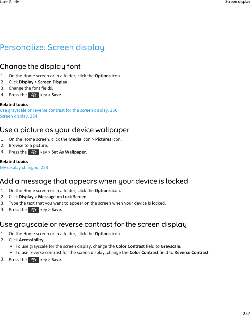 Personalize: Screen displayChange the display font1. On the Home screen or in a folder, click the Options icon.2. Click Display &gt; Screen Display.3. Change the font fields.4. Press the   key &gt; Save.Related topicsUse grayscale or reverse contrast for the screen display, 256Screen display, 254Use a picture as your device wallpaper1. On the Home screen, click the Media icon &gt; Pictures icon.2. Browse to a picture.3. Press the   key &gt; Set As Wallpaper.Related topicsMy display changed, 258Add a message that appears when your device is locked1. On the Home screen or in a folder, click the Options icon.2. Click Display &gt; Message on Lock Screen.3. Type the text that you want to appear on the screen when your device is locked.4. Press the   key &gt; Save.Use grayscale or reverse contrast for the screen display1. On the Home screen or in a folder, click the Options icon.2. Click Accessibility.• To use grayscale for the screen display, change the Color Contrast field to Greyscale.• To use reverse contrast for the screen display, change the Color Contrast field to Reverse Contrast.3. Press the   key &gt; Save.User Guide Screen display257