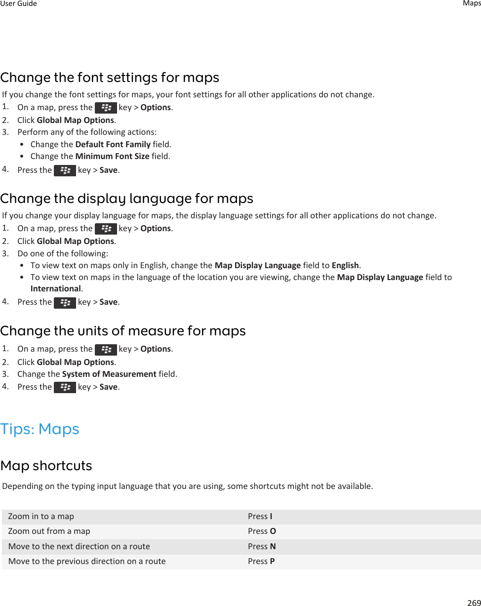 Change the font settings for mapsIf you change the font settings for maps, your font settings for all other applications do not change.1. On a map, press the   key &gt; Options.2. Click Global Map Options.3. Perform any of the following actions:• Change the Default Font Family field.• Change the Minimum Font Size field.4. Press the   key &gt; Save.Change the display language for mapsIf you change your display language for maps, the display language settings for all other applications do not change.1. On a map, press the   key &gt; Options.2. Click Global Map Options.3. Do one of the following:• To view text on maps only in English, change the Map Display Language field to English.• To view text on maps in the language of the location you are viewing, change the Map Display Language field to International.4. Press the   key &gt; Save.Change the units of measure for maps1. On a map, press the   key &gt; Options.2. Click Global Map Options.3. Change the System of Measurement field.4. Press the   key &gt; Save.Tips: MapsMap shortcutsDepending on the typing input language that you are using, some shortcuts might not be available.Zoom in to a map Press IZoom out from a map Press OMove to the next direction on a route Press NMove to the previous direction on a route Press PUser Guide Maps269