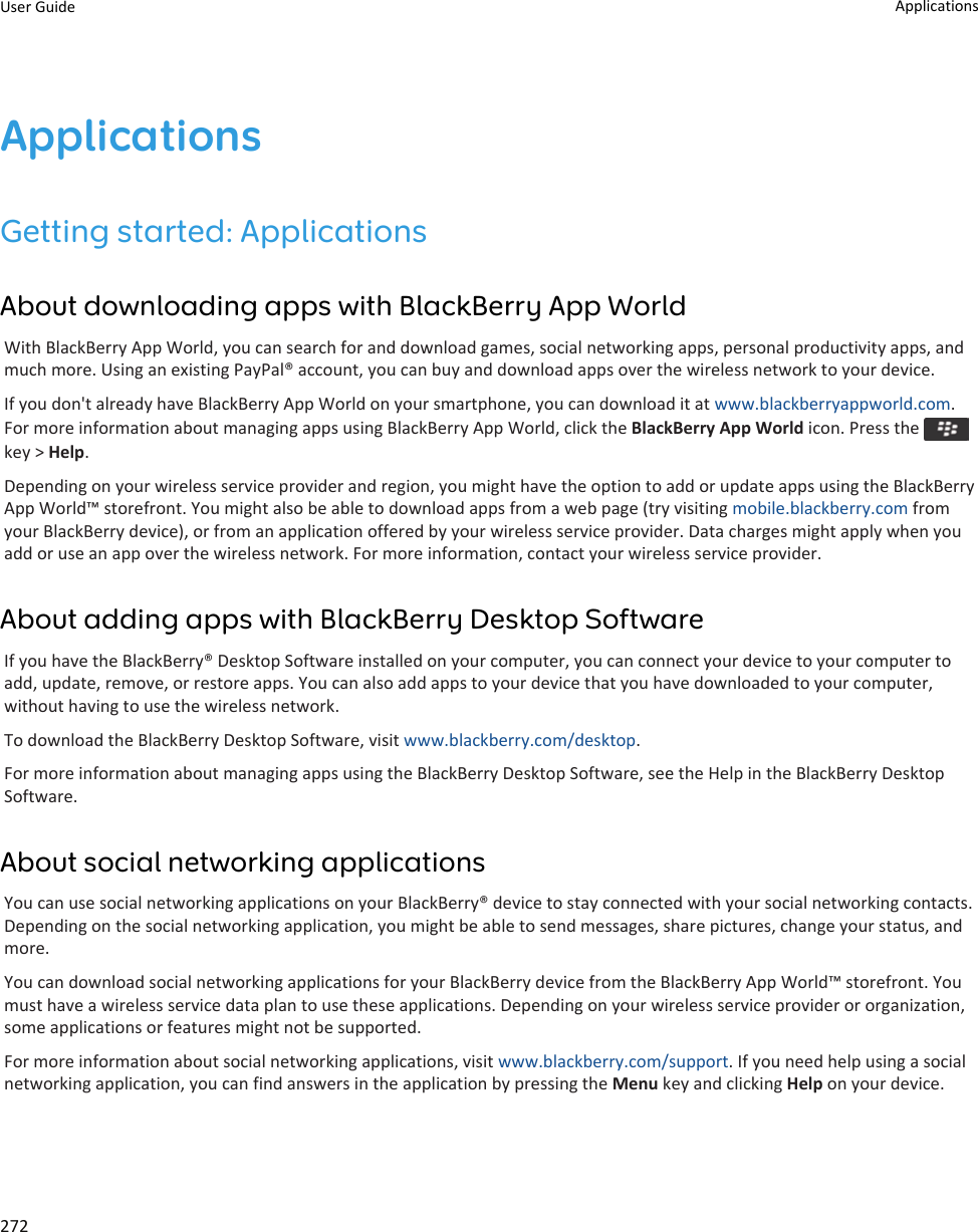 ApplicationsGetting started: ApplicationsAbout downloading apps with BlackBerry App WorldWith BlackBerry App World, you can search for and download games, social networking apps, personal productivity apps, and much more. Using an existing PayPal® account, you can buy and download apps over the wireless network to your device.If you don&apos;t already have BlackBerry App World on your smartphone, you can download it at www.blackberryappworld.com. For more information about managing apps using BlackBerry App World, click the BlackBerry App World icon. Press the key &gt; Help.Depending on your wireless service provider and region, you might have the option to add or update apps using the BlackBerry App World™ storefront. You might also be able to download apps from a web page (try visiting mobile.blackberry.com from your BlackBerry device), or from an application offered by your wireless service provider. Data charges might apply when you add or use an app over the wireless network. For more information, contact your wireless service provider.About adding apps with BlackBerry Desktop SoftwareIf you have the BlackBerry® Desktop Software installed on your computer, you can connect your device to your computer to add, update, remove, or restore apps. You can also add apps to your device that you have downloaded to your computer, without having to use the wireless network.To download the BlackBerry Desktop Software, visit www.blackberry.com/desktop.For more information about managing apps using the BlackBerry Desktop Software, see the Help in the BlackBerry Desktop Software.About social networking applicationsYou can use social networking applications on your BlackBerry® device to stay connected with your social networking contacts. Depending on the social networking application, you might be able to send messages, share pictures, change your status, and more.You can download social networking applications for your BlackBerry device from the BlackBerry App World™ storefront. You must have a wireless service data plan to use these applications. Depending on your wireless service provider or organization, some applications or features might not be supported.For more information about social networking applications, visit www.blackberry.com/support. If you need help using a social networking application, you can find answers in the application by pressing the Menu key and clicking Help on your device.User Guide Applications272