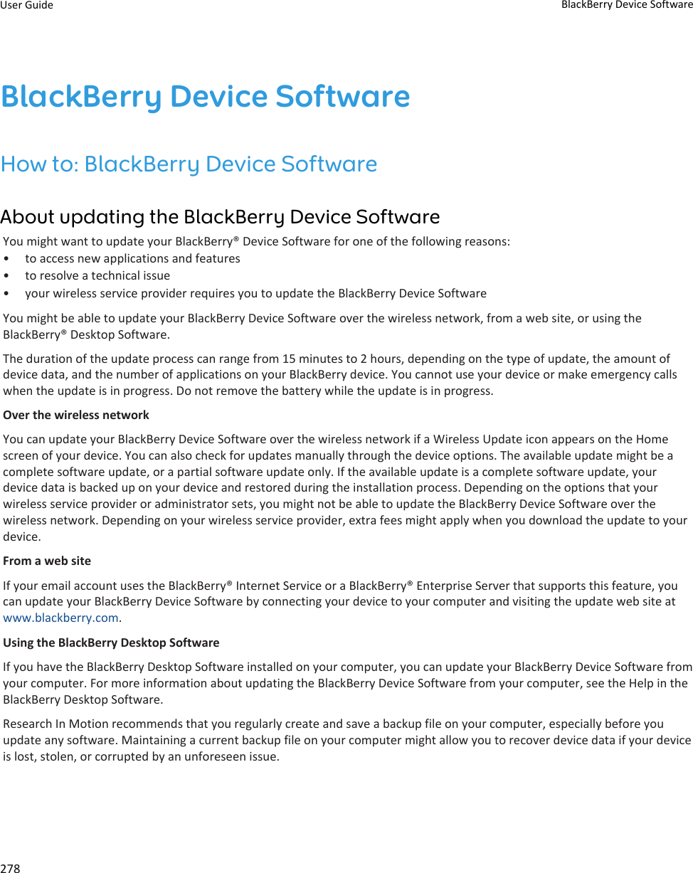 BlackBerry Device SoftwareHow to: BlackBerry Device SoftwareAbout updating the BlackBerry Device SoftwareYou might want to update your BlackBerry® Device Software for one of the following reasons:• to access new applications and features• to resolve a technical issue• your wireless service provider requires you to update the BlackBerry Device SoftwareYou might be able to update your BlackBerry Device Software over the wireless network, from a web site, or using the BlackBerry® Desktop Software.The duration of the update process can range from 15 minutes to 2 hours, depending on the type of update, the amount of device data, and the number of applications on your BlackBerry device. You cannot use your device or make emergency calls when the update is in progress. Do not remove the battery while the update is in progress.Over the wireless networkYou can update your BlackBerry Device Software over the wireless network if a Wireless Update icon appears on the Home screen of your device. You can also check for updates manually through the device options. The available update might be a complete software update, or a partial software update only. If the available update is a complete software update, your device data is backed up on your device and restored during the installation process. Depending on the options that your wireless service provider or administrator sets, you might not be able to update the BlackBerry Device Software over the wireless network. Depending on your wireless service provider, extra fees might apply when you download the update to your device.From a web siteIf your email account uses the BlackBerry® Internet Service or a BlackBerry® Enterprise Server that supports this feature, you can update your BlackBerry Device Software by connecting your device to your computer and visiting the update web site at www.blackberry.com.Using the BlackBerry Desktop SoftwareIf you have the BlackBerry Desktop Software installed on your computer, you can update your BlackBerry Device Software from your computer. For more information about updating the BlackBerry Device Software from your computer, see the Help in the BlackBerry Desktop Software.Research In Motion recommends that you regularly create and save a backup file on your computer, especially before you update any software. Maintaining a current backup file on your computer might allow you to recover device data if your device is lost, stolen, or corrupted by an unforeseen issue.User Guide BlackBerry Device Software278