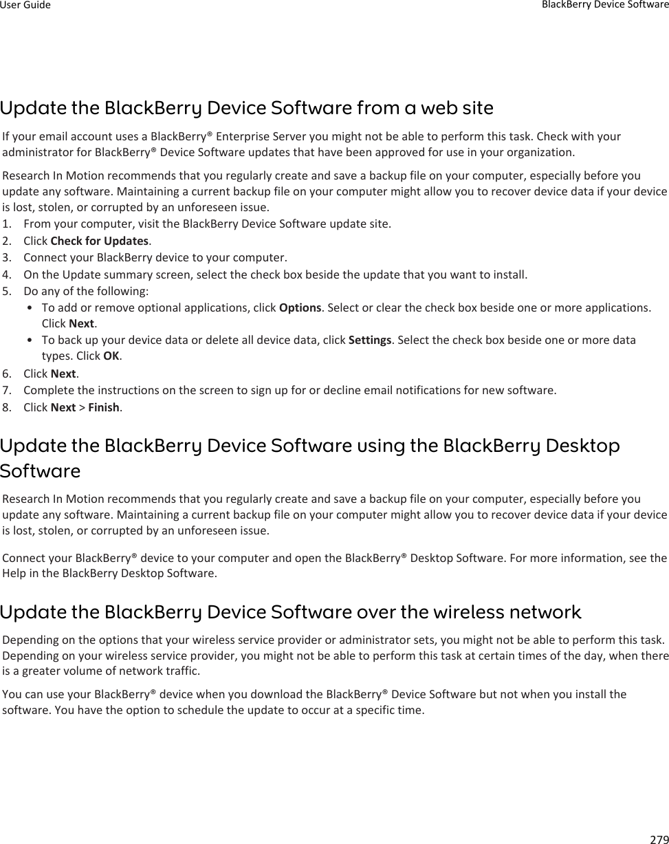 Update the BlackBerry Device Software from a web siteIf your email account uses a BlackBerry® Enterprise Server you might not be able to perform this task. Check with your administrator for BlackBerry® Device Software updates that have been approved for use in your organization.Research In Motion recommends that you regularly create and save a backup file on your computer, especially before you update any software. Maintaining a current backup file on your computer might allow you to recover device data if your device is lost, stolen, or corrupted by an unforeseen issue.1. From your computer, visit the BlackBerry Device Software update site.2. Click Check for Updates.3. Connect your BlackBerry device to your computer.4. On the Update summary screen, select the check box beside the update that you want to install.5. Do any of the following:• To add or remove optional applications, click Options. Select or clear the check box beside one or more applications. Click Next.• To back up your device data or delete all device data, click Settings. Select the check box beside one or more data types. Click OK.6. Click Next.7. Complete the instructions on the screen to sign up for or decline email notifications for new software.8. Click Next &gt; Finish.Update the BlackBerry Device Software using the BlackBerry Desktop SoftwareResearch In Motion recommends that you regularly create and save a backup file on your computer, especially before you update any software. Maintaining a current backup file on your computer might allow you to recover device data if your device is lost, stolen, or corrupted by an unforeseen issue.Connect your BlackBerry® device to your computer and open the BlackBerry® Desktop Software. For more information, see the Help in the BlackBerry Desktop Software.Update the BlackBerry Device Software over the wireless networkDepending on the options that your wireless service provider or administrator sets, you might not be able to perform this task. Depending on your wireless service provider, you might not be able to perform this task at certain times of the day, when there is a greater volume of network traffic.You can use your BlackBerry® device when you download the BlackBerry® Device Software but not when you install the software. You have the option to schedule the update to occur at a specific time.User Guide BlackBerry Device Software279
