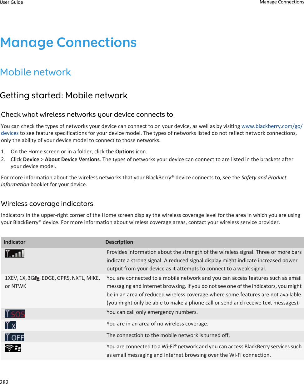 Manage ConnectionsMobile networkGetting started: Mobile networkCheck what wireless networks your device connects toYou can check the types of networks your device can connect to on your device, as well as by visiting www.blackberry.com/go/devices to see feature specifications for your device model. The types of networks listed do not reflect network connections, only the ability of your device model to connect to those networks.1. On the Home screen or in a folder, click the Options icon.2. Click Device &gt; About Device Versions. The types of networks your device can connect to are listed in the brackets after your device model.For more information about the wireless networks that your BlackBerry® device connects to, see the Safety and Product Information booklet for your device.Wireless coverage indicatorsIndicators in the upper-right corner of the Home screen display the wireless coverage level for the area in which you are using your BlackBerry® device. For more information about wireless coverage areas, contact your wireless service provider.Indicator DescriptionProvides information about the strength of the wireless signal. Three or more bars indicate a strong signal. A reduced signal display might indicate increased power output from your device as it attempts to connect to a weak signal.1XEV, 1X, 3G , EDGE, GPRS, NXTL, MIKE, or NTWKYou are connected to a mobile network and you can access features such as email messaging and Internet browsing. If you do not see one of the indicators, you might be in an area of reduced wireless coverage where some features are not available (you might only be able to make a phone call or send and receive text messages).You can call only emergency numbers.You are in an area of no wireless coverage.The connection to the mobile network is turned off.You are connected to a Wi-Fi® network and you can access BlackBerry services such as email messaging and Internet browsing over the Wi-Fi connection.User Guide Manage Connections282