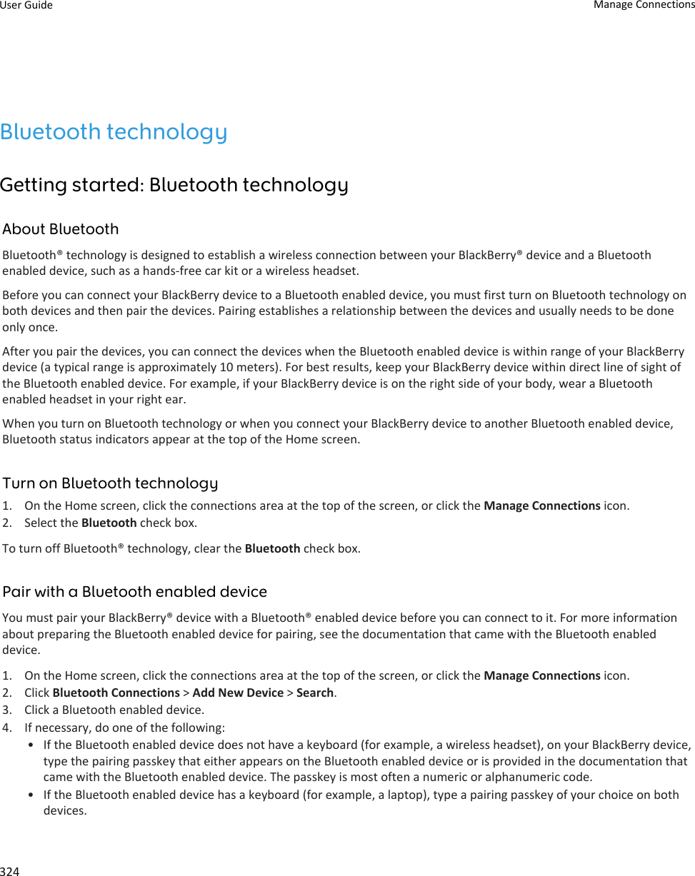 Bluetooth technologyGetting started: Bluetooth technologyAbout BluetoothBluetooth® technology is designed to establish a wireless connection between your BlackBerry® device and a Bluetooth enabled device, such as a hands-free car kit or a wireless headset.Before you can connect your BlackBerry device to a Bluetooth enabled device, you must first turn on Bluetooth technology on both devices and then pair the devices. Pairing establishes a relationship between the devices and usually needs to be done only once.After you pair the devices, you can connect the devices when the Bluetooth enabled device is within range of your BlackBerry device (a typical range is approximately 10 meters). For best results, keep your BlackBerry device within direct line of sight of the Bluetooth enabled device. For example, if your BlackBerry device is on the right side of your body, wear a Bluetooth enabled headset in your right ear.When you turn on Bluetooth technology or when you connect your BlackBerry device to another Bluetooth enabled device, Bluetooth status indicators appear at the top of the Home screen.Turn on Bluetooth technology1. On the Home screen, click the connections area at the top of the screen, or click the Manage Connections icon.2. Select the Bluetooth check box.To turn off Bluetooth® technology, clear the Bluetooth check box.Pair with a Bluetooth enabled deviceYou must pair your BlackBerry® device with a Bluetooth® enabled device before you can connect to it. For more information about preparing the Bluetooth enabled device for pairing, see the documentation that came with the Bluetooth enabled device.1. On the Home screen, click the connections area at the top of the screen, or click the Manage Connections icon.2. Click Bluetooth Connections &gt; Add New Device &gt; Search.3. Click a Bluetooth enabled device.4. If necessary, do one of the following:• If the Bluetooth enabled device does not have a keyboard (for example, a wireless headset), on your BlackBerry device, type the pairing passkey that either appears on the Bluetooth enabled device or is provided in the documentation that came with the Bluetooth enabled device. The passkey is most often a numeric or alphanumeric code.• If the Bluetooth enabled device has a keyboard (for example, a laptop), type a pairing passkey of your choice on both devices.User Guide Manage Connections324
