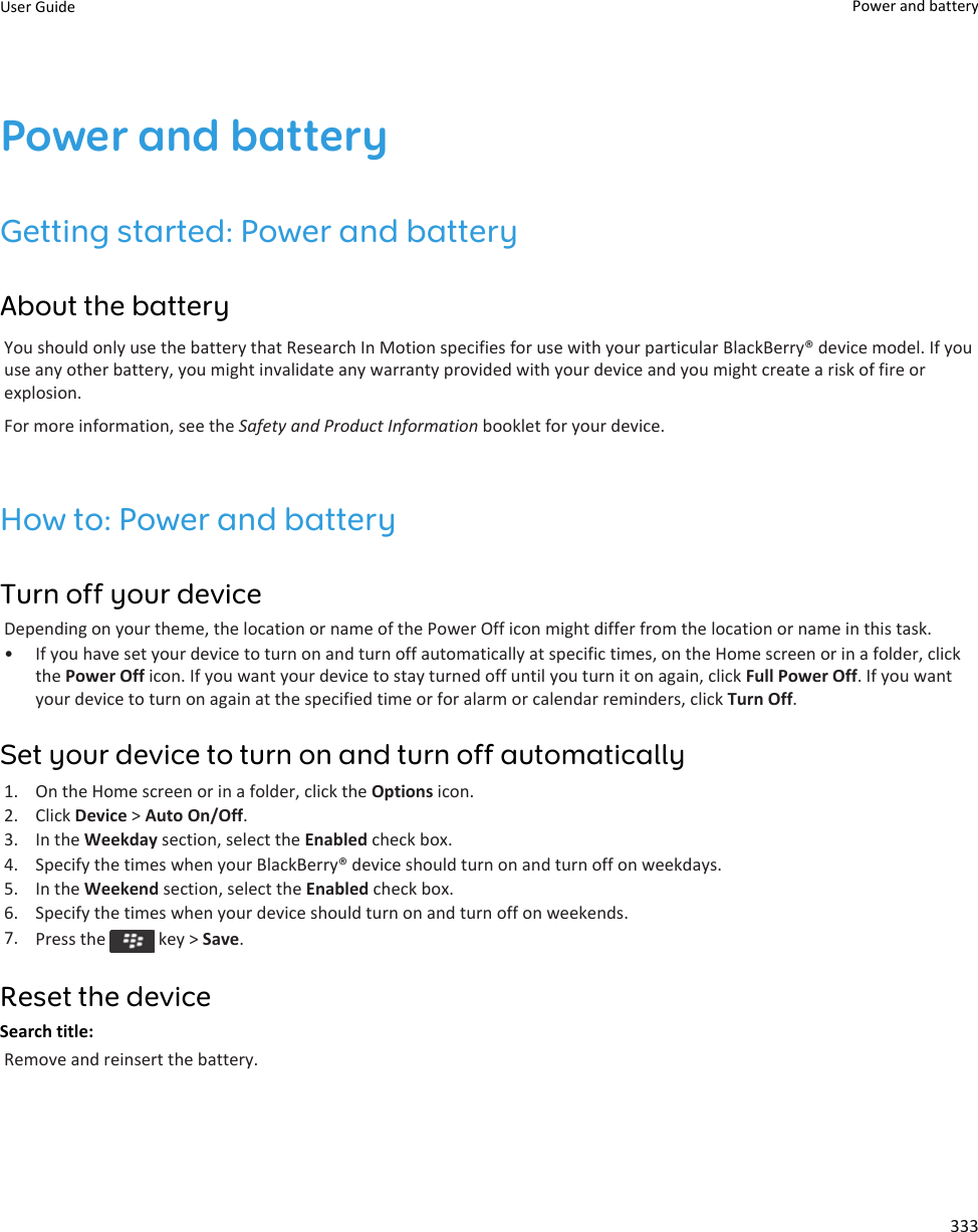 Power and batteryGetting started: Power and batteryAbout the batteryYou should only use the battery that Research In Motion specifies for use with your particular BlackBerry® device model. If you use any other battery, you might invalidate any warranty provided with your device and you might create a risk of fire or explosion.For more information, see the Safety and Product Information booklet for your device.How to: Power and batteryTurn off your deviceDepending on your theme, the location or name of the Power Off icon might differ from the location or name in this task.• If you have set your device to turn on and turn off automatically at specific times, on the Home screen or in a folder, click the Power Off icon. If you want your device to stay turned off until you turn it on again, click Full Power Off. If you want your device to turn on again at the specified time or for alarm or calendar reminders, click Turn Off.Set your device to turn on and turn off automatically1. On the Home screen or in a folder, click the Options icon.2. Click Device &gt; Auto On/Off.3. In the Weekday section, select the Enabled check box.4. Specify the times when your BlackBerry® device should turn on and turn off on weekdays.5. In the Weekend section, select the Enabled check box.6. Specify the times when your device should turn on and turn off on weekends.7. Press the   key &gt; Save.Reset the deviceSearch title: Remove and reinsert the battery.User Guide Power and battery333