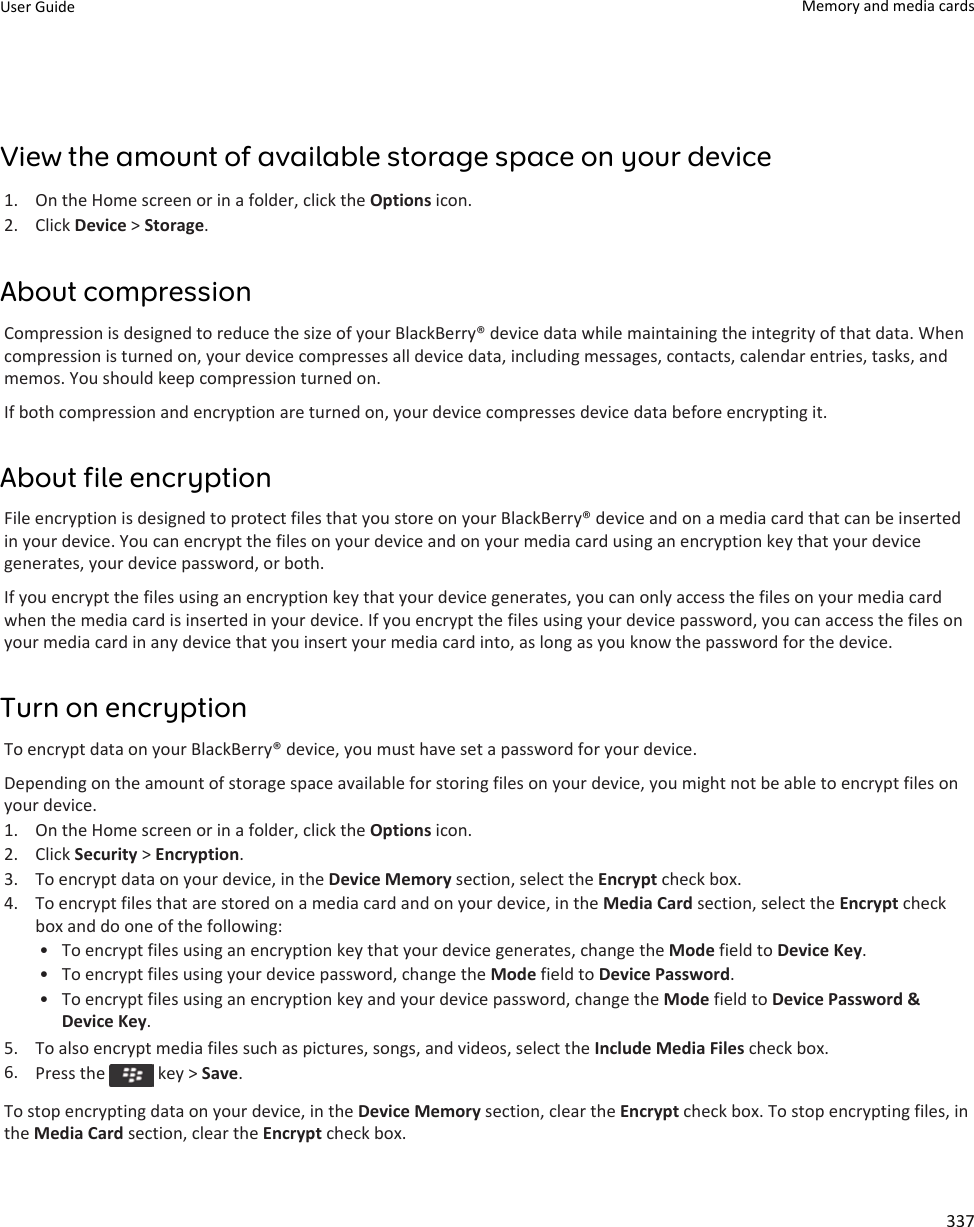 View the amount of available storage space on your device1. On the Home screen or in a folder, click the Options icon.2. Click Device &gt; Storage.About compressionCompression is designed to reduce the size of your BlackBerry® device data while maintaining the integrity of that data. When compression is turned on, your device compresses all device data, including messages, contacts, calendar entries, tasks, and memos. You should keep compression turned on.If both compression and encryption are turned on, your device compresses device data before encrypting it.About file encryptionFile encryption is designed to protect files that you store on your BlackBerry® device and on a media card that can be inserted in your device. You can encrypt the files on your device and on your media card using an encryption key that your device generates, your device password, or both.If you encrypt the files using an encryption key that your device generates, you can only access the files on your media card when the media card is inserted in your device. If you encrypt the files using your device password, you can access the files on your media card in any device that you insert your media card into, as long as you know the password for the device.Turn on encryptionTo encrypt data on your BlackBerry® device, you must have set a password for your device.Depending on the amount of storage space available for storing files on your device, you might not be able to encrypt files on your device.1. On the Home screen or in a folder, click the Options icon.2. Click Security &gt; Encryption.3. To encrypt data on your device, in the Device Memory section, select the Encrypt check box.4. To encrypt files that are stored on a media card and on your device, in the Media Card section, select the Encrypt check box and do one of the following:• To encrypt files using an encryption key that your device generates, change the Mode field to Device Key.• To encrypt files using your device password, change the Mode field to Device Password.• To encrypt files using an encryption key and your device password, change the Mode field to Device Password &amp; Device Key.5. To also encrypt media files such as pictures, songs, and videos, select the Include Media Files check box.6. Press the   key &gt; Save.To stop encrypting data on your device, in the Device Memory section, clear the Encrypt check box. To stop encrypting files, in the Media Card section, clear the Encrypt check box.User Guide Memory and media cards337