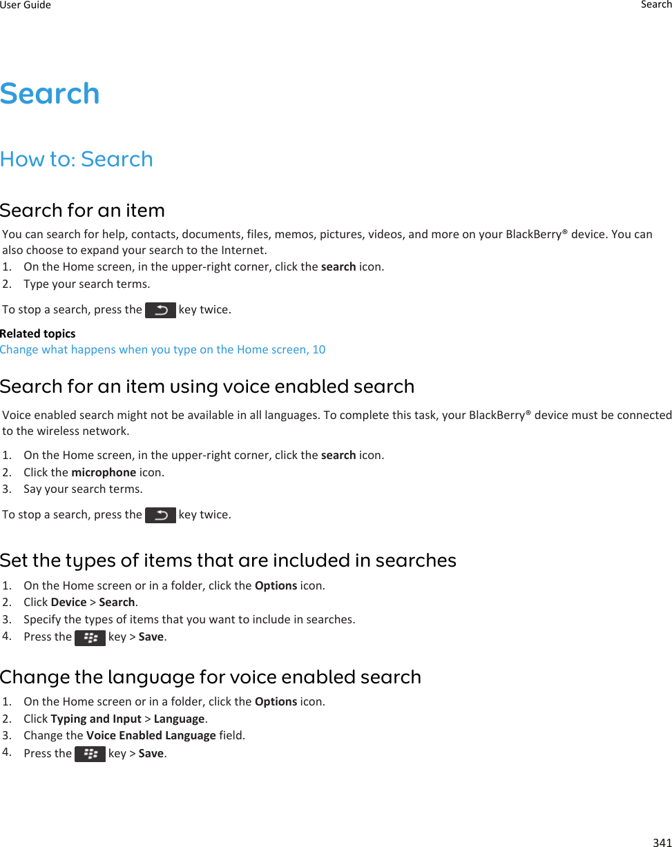 SearchHow to: SearchSearch for an itemYou can search for help, contacts, documents, files, memos, pictures, videos, and more on your BlackBerry® device. You can also choose to expand your search to the Internet.1. On the Home screen, in the upper-right corner, click the search icon.2. Type your search terms.To stop a search, press the   key twice.Related topicsChange what happens when you type on the Home screen, 10Search for an item using voice enabled searchVoice enabled search might not be available in all languages. To complete this task, your BlackBerry® device must be connected to the wireless network.1. On the Home screen, in the upper-right corner, click the search icon.2. Click the microphone icon.3. Say your search terms.To stop a search, press the   key twice.Set the types of items that are included in searches1. On the Home screen or in a folder, click the Options icon.2. Click Device &gt; Search.3. Specify the types of items that you want to include in searches.4. Press the   key &gt; Save.Change the language for voice enabled search1. On the Home screen or in a folder, click the Options icon.2. Click Typing and Input &gt; Language.3. Change the Voice Enabled Language field.4. Press the   key &gt; Save.User Guide Search341