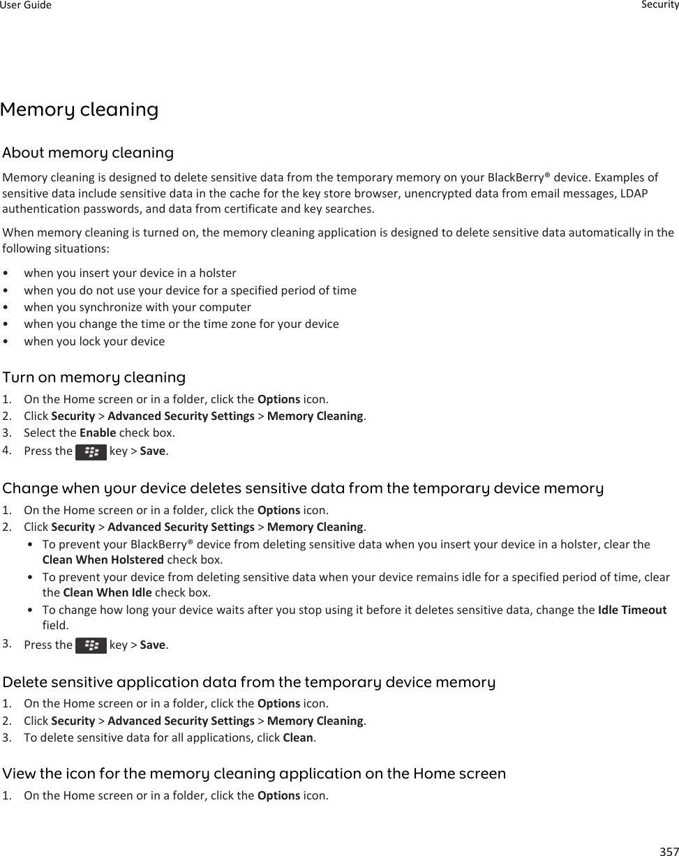 Memory cleaningAbout memory cleaningMemory cleaning is designed to delete sensitive data from the temporary memory on your BlackBerry® device. Examples of sensitive data include sensitive data in the cache for the key store browser, unencrypted data from email messages, LDAP authentication passwords, and data from certificate and key searches.When memory cleaning is turned on, the memory cleaning application is designed to delete sensitive data automatically in the following situations:• when you insert your device in a holster• when you do not use your device for a specified period of time• when you synchronize with your computer• when you change the time or the time zone for your device• when you lock your deviceTurn on memory cleaning1. On the Home screen or in a folder, click the Options icon.2. Click Security &gt; Advanced Security Settings &gt; Memory Cleaning.3. Select the Enable check box.4. Press the   key &gt; Save.Change when your device deletes sensitive data from the temporary device memory1. On the Home screen or in a folder, click the Options icon.2. Click Security &gt; Advanced Security Settings &gt; Memory Cleaning.• To prevent your BlackBerry® device from deleting sensitive data when you insert your device in a holster, clear the Clean When Holstered check box.• To prevent your device from deleting sensitive data when your device remains idle for a specified period of time, clear the Clean When Idle check box.• To change how long your device waits after you stop using it before it deletes sensitive data, change the Idle Timeout field.3. Press the   key &gt; Save.Delete sensitive application data from the temporary device memory1. On the Home screen or in a folder, click the Options icon.2. Click Security &gt; Advanced Security Settings &gt; Memory Cleaning.3. To delete sensitive data for all applications, click Clean.View the icon for the memory cleaning application on the Home screen1. On the Home screen or in a folder, click the Options icon.User Guide Security357