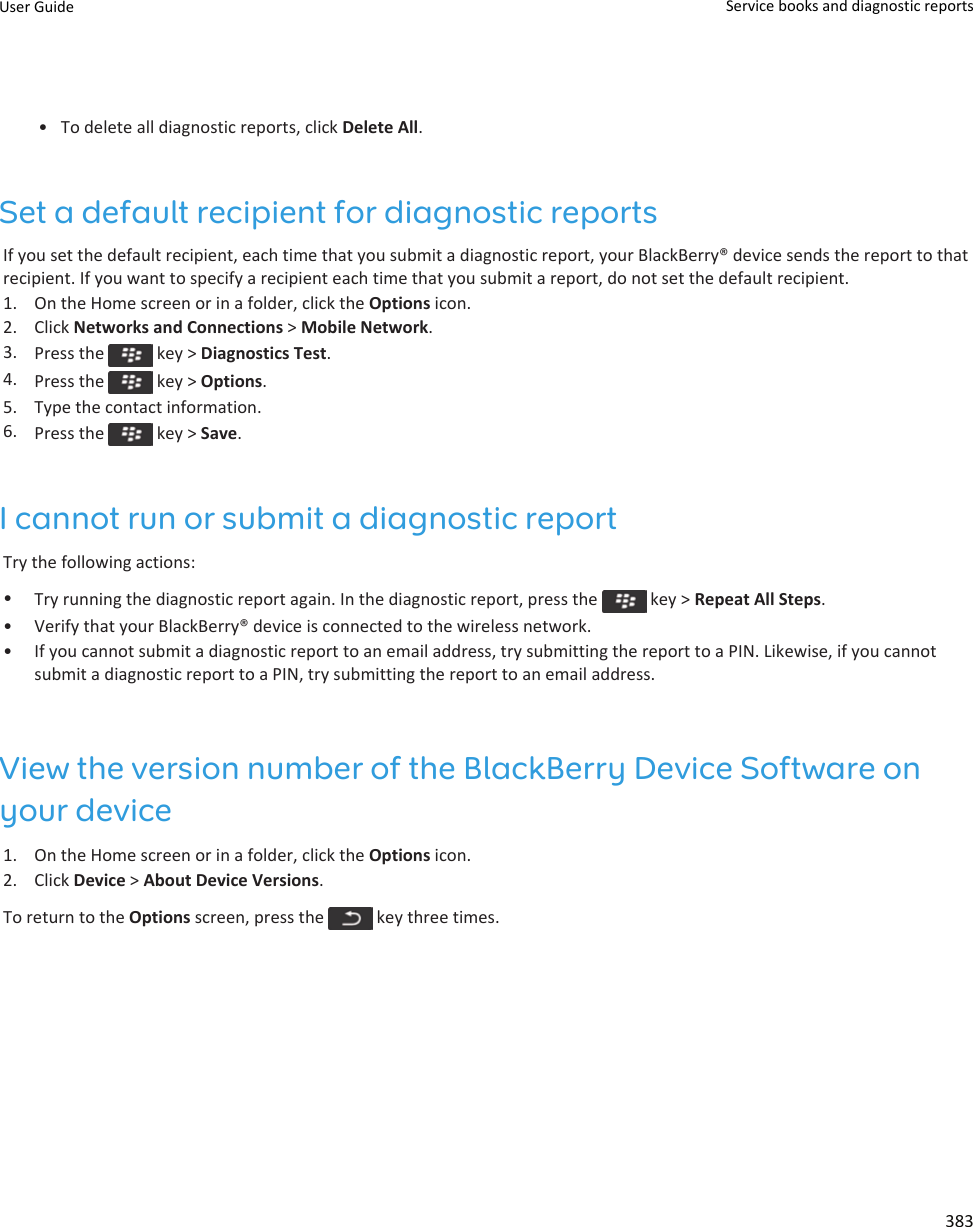 • To delete all diagnostic reports, click Delete All.Set a default recipient for diagnostic reportsIf you set the default recipient, each time that you submit a diagnostic report, your BlackBerry® device sends the report to that recipient. If you want to specify a recipient each time that you submit a report, do not set the default recipient.1. On the Home screen or in a folder, click the Options icon.2. Click Networks and Connections &gt; Mobile Network.3. Press the   key &gt; Diagnostics Test.4. Press the   key &gt; Options.5. Type the contact information.6. Press the   key &gt; Save.I cannot run or submit a diagnostic reportTry the following actions:•Try running the diagnostic report again. In the diagnostic report, press the   key &gt; Repeat All Steps.• Verify that your BlackBerry® device is connected to the wireless network.• If you cannot submit a diagnostic report to an email address, try submitting the report to a PIN. Likewise, if you cannot submit a diagnostic report to a PIN, try submitting the report to an email address.View the version number of the BlackBerry Device Software on your device1. On the Home screen or in a folder, click the Options icon.2. Click Device &gt; About Device Versions.To return to the Options screen, press the   key three times.User Guide Service books and diagnostic reports383