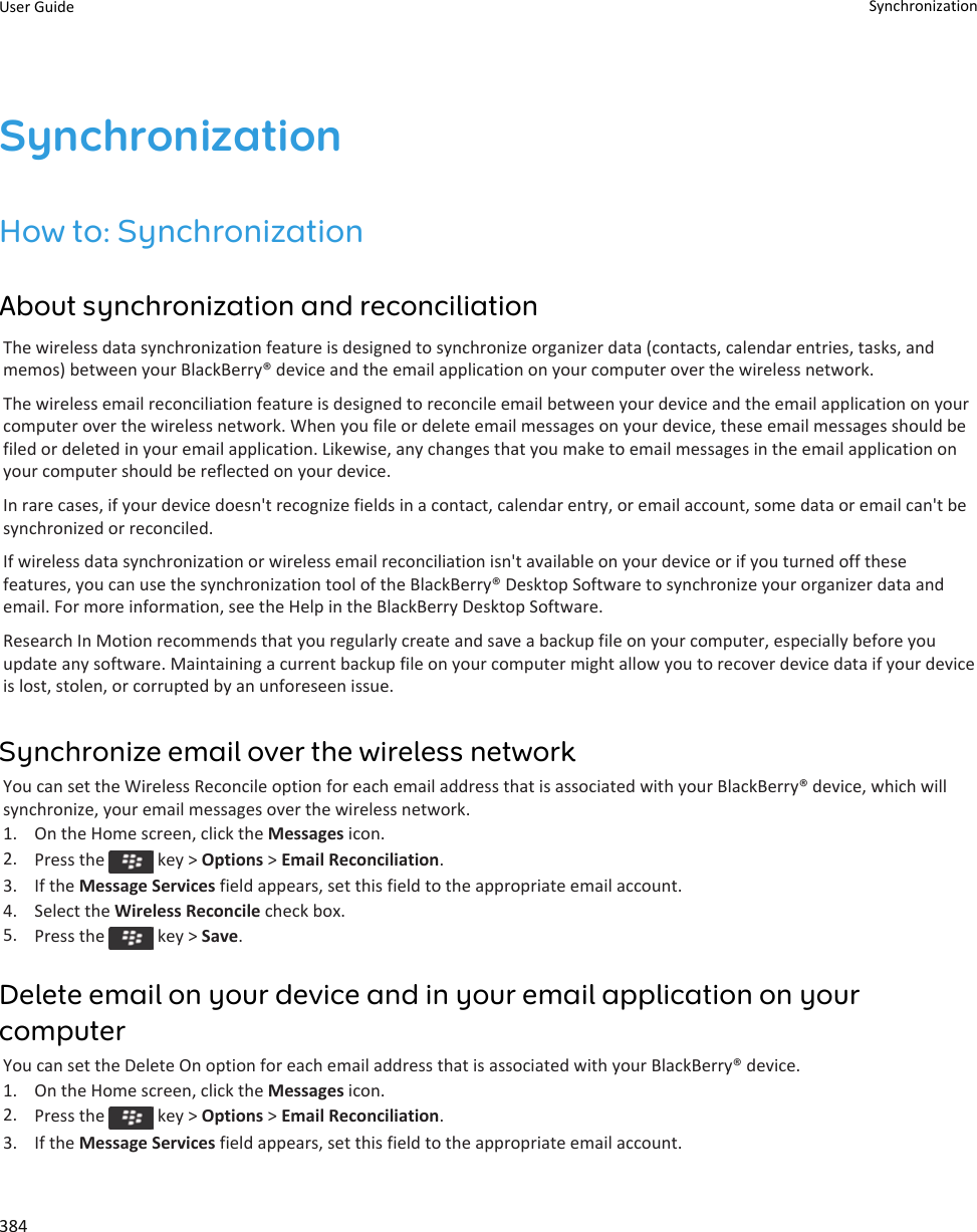 SynchronizationHow to: SynchronizationAbout synchronization and reconciliationThe wireless data synchronization feature is designed to synchronize organizer data (contacts, calendar entries, tasks, and memos) between your BlackBerry® device and the email application on your computer over the wireless network.The wireless email reconciliation feature is designed to reconcile email between your device and the email application on your computer over the wireless network. When you file or delete email messages on your device, these email messages should be filed or deleted in your email application. Likewise, any changes that you make to email messages in the email application on your computer should be reflected on your device.In rare cases, if your device doesn&apos;t recognize fields in a contact, calendar entry, or email account, some data or email can&apos;t be synchronized or reconciled.If wireless data synchronization or wireless email reconciliation isn&apos;t available on your device or if you turned off these features, you can use the synchronization tool of the BlackBerry® Desktop Software to synchronize your organizer data and email. For more information, see the Help in the BlackBerry Desktop Software.Research In Motion recommends that you regularly create and save a backup file on your computer, especially before you update any software. Maintaining a current backup file on your computer might allow you to recover device data if your device is lost, stolen, or corrupted by an unforeseen issue.Synchronize email over the wireless networkYou can set the Wireless Reconcile option for each email address that is associated with your BlackBerry® device, which will synchronize, your email messages over the wireless network.1. On the Home screen, click the Messages icon.2. Press the   key &gt; Options &gt; Email Reconciliation.3. If the Message Services field appears, set this field to the appropriate email account.4. Select the Wireless Reconcile check box.5. Press the   key &gt; Save.Delete email on your device and in your email application on your computerYou can set the Delete On option for each email address that is associated with your BlackBerry® device.1. On the Home screen, click the Messages icon.2. Press the   key &gt; Options &gt; Email Reconciliation.3. If the Message Services field appears, set this field to the appropriate email account.User Guide Synchronization384