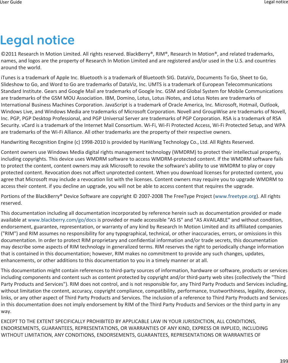 Legal notice©2011 Research In Motion Limited. All rights reserved. BlackBerry®, RIM®, Research In Motion®, and related trademarks, names, and logos are the property of Research In Motion Limited and are registered and/or used in the U.S. and countries around the world.iTunes is a trademark of Apple Inc. Bluetooth is a trademark of Bluetooth SIG. DataViz, Documents To Go, Sheet to Go, Slideshow to Go, and Word to Go are trademarks of DataViz, Inc. UMTS is a trademark of European Telecommunications Standard Institute. Gears and Google Mail are trademarks of Google Inc. GSM and Global System for Mobile Communications are trademarks of the GSM MOU Association. IBM, Domino, Lotus, Lotus iNotes, and Lotus Notes are trademarks of International Business Machines Corporation. JavaScript is a trademark of Oracle America, Inc. Microsoft, Hotmail, Outlook, Windows Live, and Windows Media are trademarks of Microsoft Corporation. Novell and GroupWise are trademarks of Novell, Inc. PGP, PGP Desktop Professional, and PGP Universal Server are trademarks of PGP Corporation. RSA is a trademark of RSA Security. vCard is a trademark of the Internet Mail Consortium. Wi-Fi, Wi-Fi Protected Access, Wi-Fi Protected Setup, and WPA are trademarks of the Wi-Fi Alliance. All other trademarks are the property of their respective owners.Handwriting Recognition Engine (c) 1998-2010 is provided by HanWang Technology Co., Ltd. All Rights Reserved.Content owners use Windows Media digital rights management technology (WMDRM) to protect their intellectual property, including copyrights. This device uses WMDRM software to access WMDRM-protected content. If the WMDRM software fails to protect the content, content owners may ask Microsoft to revoke the software&apos;s ability to use WMDRM to play or copy protected content. Revocation does not affect unprotected content. When you download licenses for protected content, you agree that Microsoft may include a revocation list with the licenses. Content owners may require you to upgrade WMDRM to access their content. if you decline an upgrade, you will not be able to access content that requires the upgrade.Portions of the BlackBerry® Device Software are copyright © 2007-2008 The FreeType Project (www.freetype.org). All rights reserved.This documentation including all documentation incorporated by reference herein such as documentation provided or made available at www.blackberry.com/go/docs is provided or made accessible &quot;AS IS&quot; and &quot;AS AVAILABLE&quot; and without condition, endorsement, guarantee, representation, or warranty of any kind by Research In Motion Limited and its affiliated companies (&quot;RIM&quot;) and RIM assumes no responsibility for any typographical, technical, or other inaccuracies, errors, or omissions in this documentation. In order to protect RIM proprietary and confidential information and/or trade secrets, this documentation may describe some aspects of RIM technology in generalized terms. RIM reserves the right to periodically change information that is contained in this documentation; however, RIM makes no commitment to provide any such changes, updates, enhancements, or other additions to this documentation to you in a timely manner or at all.This documentation might contain references to third-party sources of information, hardware or software, products or services including components and content such as content protected by copyright and/or third-party web sites (collectively the &quot;Third Party Products and Services&quot;). RIM does not control, and is not responsible for, any Third Party Products and Services including, without limitation the content, accuracy, copyright compliance, compatibility, performance, trustworthiness, legality, decency, links, or any other aspect of Third Party Products and Services. The inclusion of a reference to Third Party Products and Services in this documentation does not imply endorsement by RIM of the Third Party Products and Services or the third party in any way.EXCEPT TO THE EXTENT SPECIFICALLY PROHIBITED BY APPLICABLE LAW IN YOUR JURISDICTION, ALL CONDITIONS, ENDORSEMENTS, GUARANTEES, REPRESENTATIONS, OR WARRANTIES OF ANY KIND, EXPRESS OR IMPLIED, INCLUDING WITHOUT LIMITATION, ANY CONDITIONS, ENDORSEMENTS, GUARANTEES, REPRESENTATIONS OR WARRANTIES OF User Guide Legal notice 399