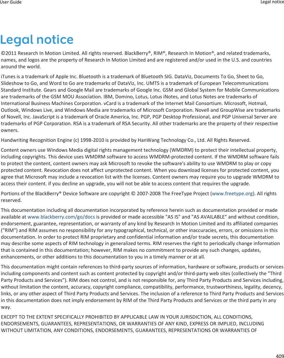 Legal notice©2011 Research In Motion Limited. All rights reserved. BlackBerry®, RIM®, Research In Motion®, and related trademarks, names, and logos are the property of Research In Motion Limited and are registered and/or used in the U.S. and countries around the world.iTunes is a trademark of Apple Inc. Bluetooth is a trademark of Bluetooth SIG. DataViz, Documents To Go, Sheet to Go, Slideshow to Go, and Word to Go are trademarks of DataViz, Inc. UMTS is a trademark of European Telecommunications Standard Institute. Gears and Google Mail are trademarks of Google Inc. GSM and Global System for Mobile Communications are trademarks of the GSM MOU Association. IBM, Domino, Lotus, Lotus iNotes, and Lotus Notes are trademarks of International Business Machines Corporation. vCard is a trademark of the Internet Mail Consortium. Microsoft, Hotmail, Outlook, Windows Live, and Windows Media are trademarks of Microsoft Corporation. Novell and GroupWise are trademarks of Novell, Inc. JavaScript is a trademark of Oracle America, Inc. PGP, PGP Desktop Professional, and PGP Universal Server are trademarks of PGP Corporation. RSA is a trademark of RSA Security. All other trademarks are the property of their respective owners.Handwriting Recognition Engine (c) 1998-2010 is provided by HanWang Technology Co., Ltd. All Rights Reserved.Content owners use Windows Media digital rights management technology (WMDRM) to protect their intellectual property, including copyrights. This device uses WMDRM software to access WMDRM-protected content. If the WMDRM software fails to protect the content, content owners may ask Microsoft to revoke the software&apos;s ability to use WMDRM to play or copy protected content. Revocation does not affect unprotected content. When you download licenses for protected content, you agree that Microsoft may include a revocation list with the licenses. Content owners may require you to upgrade WMDRM to access their content. if you decline an upgrade, you will not be able to access content that requires the upgrade.Portions of the BlackBerry® Device Software are copyright © 2007-2008 The FreeType Project (www.freetype.org). All rights reserved.This documentation including all documentation incorporated by reference herein such as documentation provided or made available at www.blackberry.com/go/docs is provided or made accessible &quot;AS IS&quot; and &quot;AS AVAILABLE&quot; and without condition, endorsement, guarantee, representation, or warranty of any kind by Research In Motion Limited and its affiliated companies (&quot;RIM&quot;) and RIM assumes no responsibility for any typographical, technical, or other inaccuracies, errors, or omissions in this documentation. In order to protect RIM proprietary and confidential information and/or trade secrets, this documentation may describe some aspects of RIM technology in generalized terms. RIM reserves the right to periodically change information that is contained in this documentation; however, RIM makes no commitment to provide any such changes, updates, enhancements, or other additions to this documentation to you in a timely manner or at all.This documentation might contain references to third-party sources of information, hardware or software, products or services including components and content such as content protected by copyright and/or third-party web sites (collectively the &quot;Third Party Products and Services&quot;). RIM does not control, and is not responsible for, any Third Party Products and Services including, without limitation the content, accuracy, copyright compliance, compatibility, performance, trustworthiness, legality, decency, links, or any other aspect of Third Party Products and Services. The inclusion of a reference to Third Party Products and Services in this documentation does not imply endorsement by RIM of the Third Party Products and Services or the third party in any way.EXCEPT TO THE EXTENT SPECIFICALLY PROHIBITED BY APPLICABLE LAW IN YOUR JURISDICTION, ALL CONDITIONS, ENDORSEMENTS, GUARANTEES, REPRESENTATIONS, OR WARRANTIES OF ANY KIND, EXPRESS OR IMPLIED, INCLUDING WITHOUT LIMITATION, ANY CONDITIONS, ENDORSEMENTS, GUARANTEES, REPRESENTATIONS OR WARRANTIES OF User Guide Legal notice 409