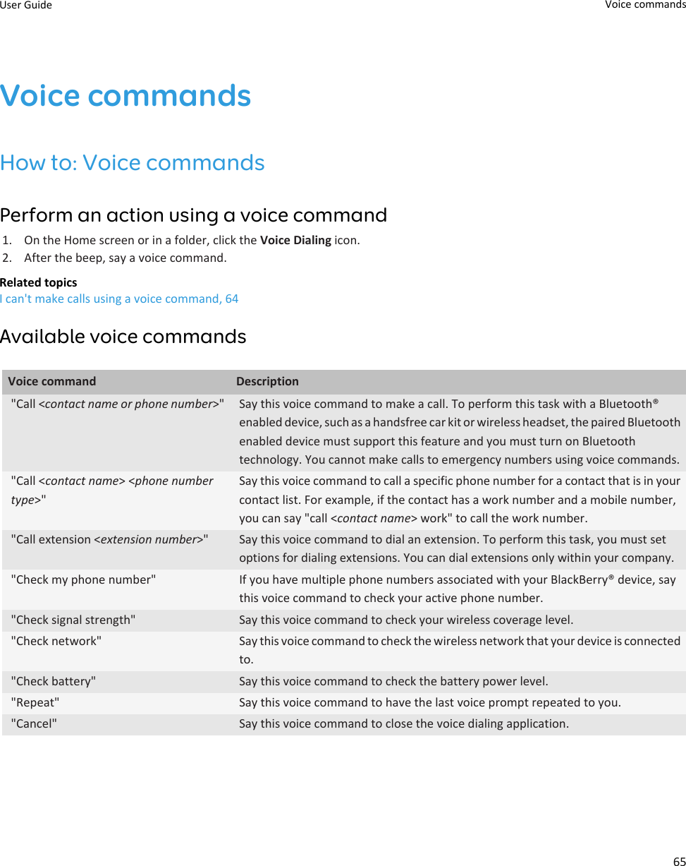 Voice commandsHow to: Voice commandsPerform an action using a voice command1. On the Home screen or in a folder, click the Voice Dialing icon.2. After the beep, say a voice command.Related topicsI can&apos;t make calls using a voice command, 64Available voice commandsVoice command Description&quot;Call &lt;contact name or phone number&gt;&quot; Say this voice command to make a call. To perform this task with a Bluetooth® enabled device, such as a handsfree car kit or wireless headset, the paired Bluetooth enabled device must support this feature and you must turn on Bluetooth technology. You cannot make calls to emergency numbers using voice commands.&quot;Call &lt;contact name&gt; &lt;phone number type&gt;&quot;Say this voice command to call a specific phone number for a contact that is in your contact list. For example, if the contact has a work number and a mobile number, you can say &quot;call &lt;contact name&gt; work&quot; to call the work number.&quot;Call extension &lt;extension number&gt;&quot; Say this voice command to dial an extension. To perform this task, you must set options for dialing extensions. You can dial extensions only within your company.&quot;Check my phone number&quot; If you have multiple phone numbers associated with your BlackBerry® device, say this voice command to check your active phone number.&quot;Check signal strength&quot; Say this voice command to check your wireless coverage level.&quot;Check network&quot; Say this voice command to check the wireless network that your device is connected to.&quot;Check battery&quot; Say this voice command to check the battery power level.&quot;Repeat&quot; Say this voice command to have the last voice prompt repeated to you.&quot;Cancel&quot; Say this voice command to close the voice dialing application.User Guide Voice commands65