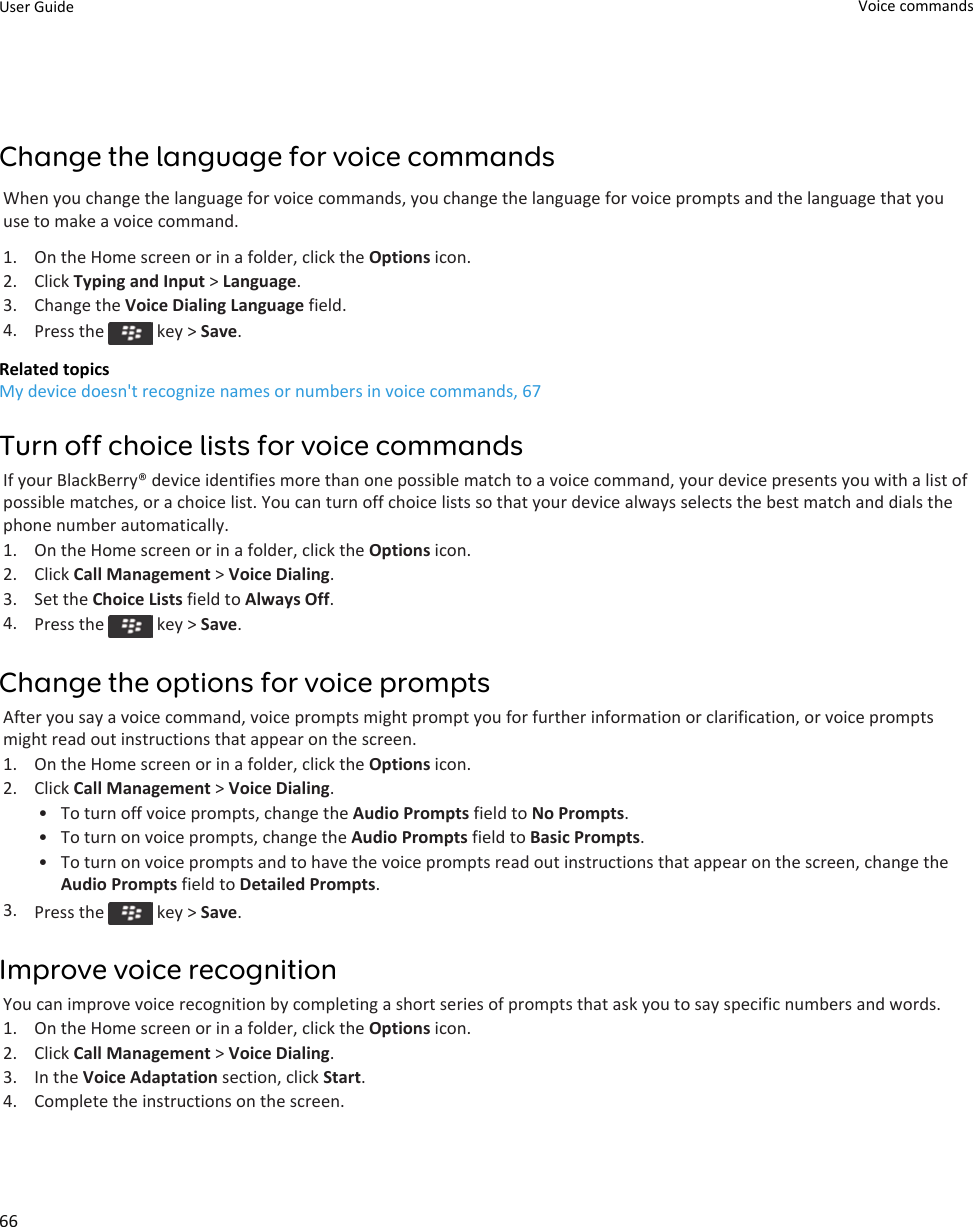 Change the language for voice commandsWhen you change the language for voice commands, you change the language for voice prompts and the language that you use to make a voice command.1. On the Home screen or in a folder, click the Options icon.2. Click Typing and Input &gt; Language.3. Change the Voice Dialing Language field.4. Press the   key &gt; Save.Related topicsMy device doesn&apos;t recognize names or numbers in voice commands, 67Turn off choice lists for voice commandsIf your BlackBerry® device identifies more than one possible match to a voice command, your device presents you with a list of possible matches, or a choice list. You can turn off choice lists so that your device always selects the best match and dials the phone number automatically.1. On the Home screen or in a folder, click the Options icon.2. Click Call Management &gt; Voice Dialing.3. Set the Choice Lists field to Always Off.4. Press the   key &gt; Save.Change the options for voice promptsAfter you say a voice command, voice prompts might prompt you for further information or clarification, or voice prompts might read out instructions that appear on the screen.1. On the Home screen or in a folder, click the Options icon.2. Click Call Management &gt; Voice Dialing.• To turn off voice prompts, change the Audio Prompts field to No Prompts.• To turn on voice prompts, change the Audio Prompts field to Basic Prompts.• To turn on voice prompts and to have the voice prompts read out instructions that appear on the screen, change the Audio Prompts field to Detailed Prompts.3. Press the   key &gt; Save.Improve voice recognitionYou can improve voice recognition by completing a short series of prompts that ask you to say specific numbers and words.1. On the Home screen or in a folder, click the Options icon.2. Click Call Management &gt; Voice Dialing.3. In the Voice Adaptation section, click Start.4. Complete the instructions on the screen.User Guide Voice commands66