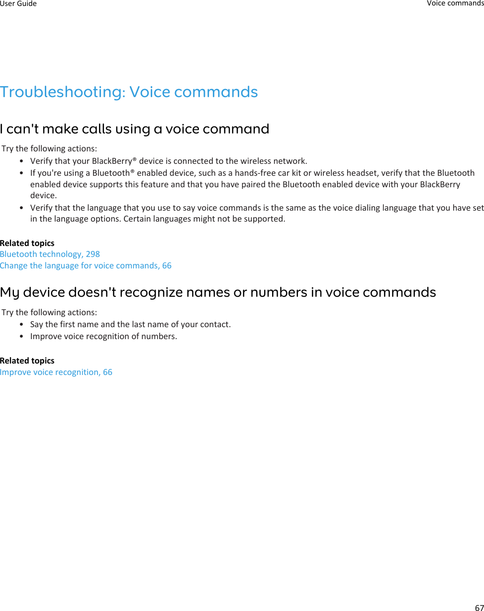 Troubleshooting: Voice commandsI can&apos;t make calls using a voice commandTry the following actions:• Verify that your BlackBerry® device is connected to the wireless network.• If you&apos;re using a Bluetooth® enabled device, such as a hands-free car kit or wireless headset, verify that the Bluetooth enabled device supports this feature and that you have paired the Bluetooth enabled device with your BlackBerry device.• Verify that the language that you use to say voice commands is the same as the voice dialing language that you have set in the language options. Certain languages might not be supported.Related topicsBluetooth technology, 298Change the language for voice commands, 66My device doesn&apos;t recognize names or numbers in voice commandsTry the following actions:• Say the first name and the last name of your contact.• Improve voice recognition of numbers.Related topicsImprove voice recognition, 66User Guide Voice commands67